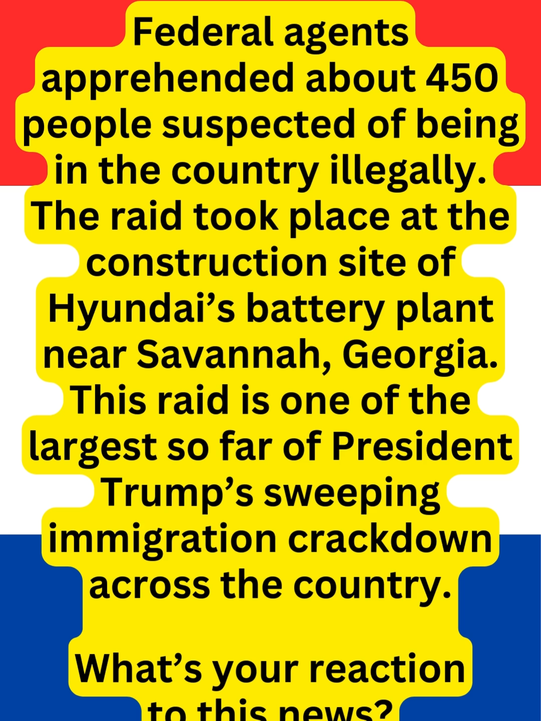 Federal agents apprehended about 450 people suspected of being in the country illegally. The raid took place at the construction site of Hyundai’s battery plant near Savannah, Georgia. This raid is one of the largest so far of President Trump’s sweeping immigration crackdown across the country. What’s your reaction to this news? #CurrentEvents #GAImmigrationRaid #450Apprehended #ForYouPage #FYP