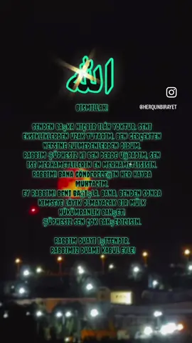 Ey yedi kat yerin yedi kat göğün ve büyük arşın Yegane Hükümdarı Allah’ım Ey ilmiyle rahmetiyle bütün kainatı kuşatmış olan Rabbim  Ey yerlerin ve göklerin hazinelerinin yegane hükümdarı Rabbim! Ey geceyi gündüze gündüzü geceye çeviren Allah ‘ım Ey ölüden diriyi diriden ölüyü çıkaran Mevlam Ey mümkün gerçek sahibi Rabbim Beni bağlama! Gönlüme senin sevgini yerleştir .  Senin rızan için yaşamı ve yaşamayı nasip eyle!  Cehennem azabından koru cennetinle mükafatlandır. Rabbim beni bağışla! Helalinle haramlarından koru lütfu fazlınla beni  Senden başka kimseye muhtaç etme! Rabbim beni bağışla! Bana benden başka kimseye nasip olmayacak bir mülk hükümdarlık zenginlik ilim bilgi güç kuvvet kudret hikmet hidayet hayır bereket nur mutluluk şifa bahşet! Şüphesiz Sen çok bahşedicisin Şüphesiz Senin güçün her şeye yeter. Şüphesiz Sen ol deyince olduransın Şüphesiz hüküm ve hikmet sahibi sensin. Şüphesiz güç kuvvet kudret sahibi sensin Yâ Rab Yâ Rab Yâ Rab Dualarımı o yüce şerefli onurlu büyük arşın makamında sonsuz merhametinle kabul eyle! . . . . . . . #reelsvideo #keşif  #kesfet #keşfetteyiz #turkey @Türk Hünkar 