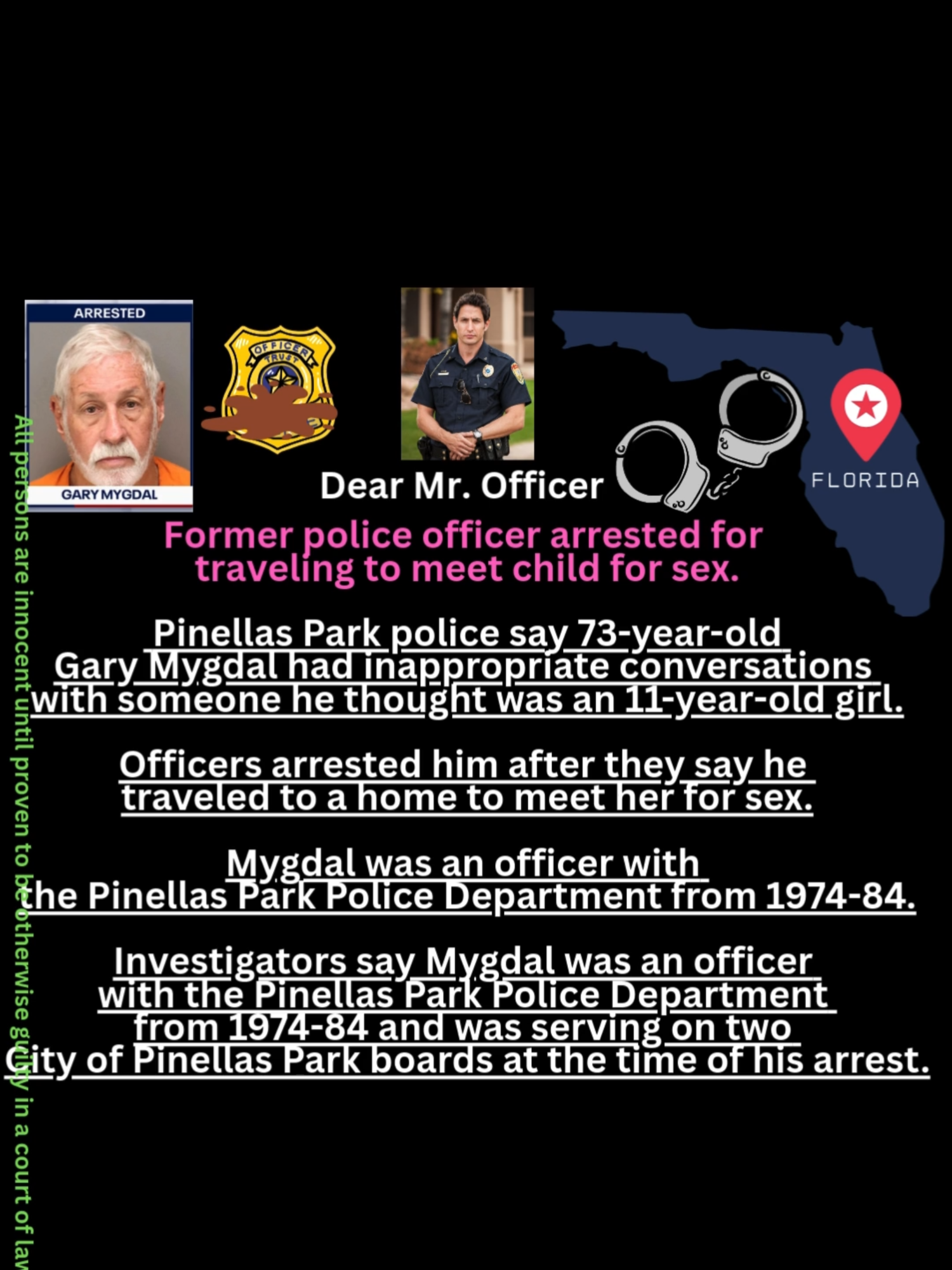 𝐅𝐨𝐫𝐦𝐞𝐫 𝐩𝐨𝐥𝐢𝐜𝐞 𝐨𝐟𝐟𝐢𝐜𝐞𝐫 𝐚𝐫𝐫𝐞𝐬𝐭𝐞𝐝 𝐟𝐨𝐫 𝐭𝐫𝐚𝐯𝐞𝐥𝐢𝐧𝐠 𝐭𝐨 𝐦𝐞𝐞𝐭 𝐜𝐡𝐢𝐥𝐝 𝐟𝐨𝐫 𝐬𝐞𝐱: This story was written with information provided by the Pinellas Park Police Department. The Brief Pinellas Park police say 73-year-old Gary Mygdal had inappropriate conversations with someone he thought was an 11-year-old girl. Officers arrested him after they say he traveled to a home to meet her for sex. Mygdal was an officer with the Pinellas Park Police Department from 1974-84. PINELLAS PARK, Fla. - A 73-year-old man who spent 10 years as a Pinellas Park police officer faces serious charges after investigators say he tried to meet an 11-year-old girl for sex. The backstory According to the Pinellas Park Police Department, Gary Mygdal took part in sexually explicit conversations with someone he thought was an 11-year-old girl. He agreed to meet the child at what he believed was her home on Thursday, Sept. 4, according to police, and was arrested in the 13200 block of 49th St. N. Dig deeper Investigators say Mygdal was an officer with the Pinellas Park Police Department from 1974-84 and was serving on two City of Pinellas Park boards at the time of his arrest. Mydgal has been suspended from those boards, with police saying the City Council could remove him permanently at its next meeting. READ: Lake Wales officer and K9 dragged by driver during traffic stop, bodycam released What they're saying Police Chief Adam Geissenberger released the following statement: 