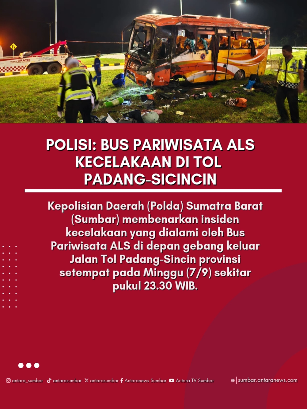 Kepolisian Daerah (Polda) Sumatra Barat (Sumbar) membenarkan insiden kecelakaan yang dialami oleh Bus Pariwisata ALS di depan gebang keluar Jalan Tol Padang-Sincin provinsi setempat pada Minggu (7/9) sekitar pukul 23.30 WIB. 