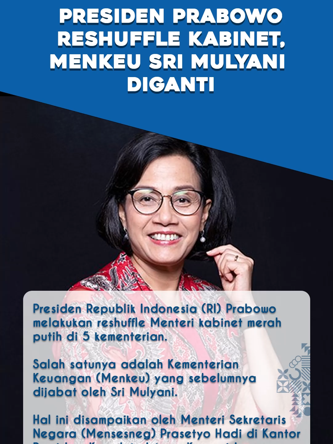 Presiden Republik Indonesia (RI) Prabowo melakukan reshuffle Menteri cabinet merah putih di 5 kementerian. Salah satunya adalah Kementerian Keuangan (Menkeu) yang sebelumnya dijabat oleh Sri Mulyani. Hal ini disampaikan oleh Menteri Sekretaris Negara (Mensesneg) Prasetyo Hadi di Kantor Presiden, Kompleks Istana Kepresidenan, Jakarta Pusat, Senin (8/9/2025). 