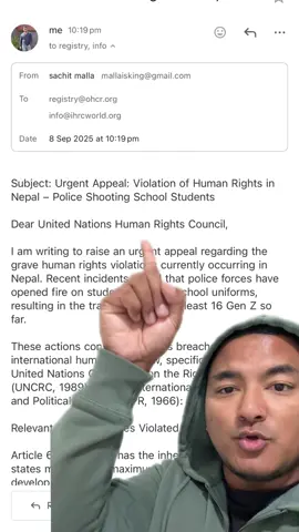 Subject: Urgent Appeal: Violation of Human Rights in Nepal – Police Shooting School Students Dear United Nations Human Rights Council, I am writing to raise an urgent appeal regarding the grave human rights violations currently occurring in Nepal. Recent incidents reveal that police forces have opened fire on students wearing school uniforms, resulting in the tragic deaths of at least 16 Gen Z so far. These actions constitute serious breaches of international human rights law, specifically under the United Nations Convention on the Rights of the Child (UNCRC, 1989) and the International Covenant on Civil and Political Rights (ICCPR, 1966): Relevant UNCRC Articles Violated Article 6: Every child has the inherent right to life, and states must ensure maximum survival and development. Article 19: Children must be protected from all forms of violence, including excessive force by authorities. Article 37(a): No child shall be subjected to torture, inhuman, or degrading treatment. Relevant ICCPR Articles Violated Article 6(1): Everyone has the inherent right to life, and this right must be protected by law. Article 24(1): Children are entitled to special protection as minors under international law. The unjustified killing of students particularly those in school uniforms and unarmed represents a direct violation of the right to life and could trigger international accountability under both conventions. I have attached supporting photos and videos as evidence of these serious violations. I respectfully request the United Nations Human Rights Council and other relevant bodies to: Launch an urgent investigation into the unlawful killing of students. Hold accountable those responsible for ordering and executing the use of lethal force. The situation in Nepal requires immediate global attention. The lives and rights of Nepalese children are in imminent danger, and intervention from the international community is crucial to uphold the principles of human dignity, justice, and protection of minors. Thank you for your urgent attention and support in addressing this humanitarian crisis. Sincerely,