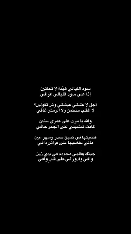 سود الليالي هيّنة لا تحاتين  ‏إذا على سود الليالي عوافي أجل لا عشتي عيشتي وش تقولين؟ لا القلب متطمن ولا الرمش غافي  والله يا مرت على عمري سنين كانت تمشيني على الجمر حافي قضيتها في ضيق صدر وسهر عين ماني مقضيها على فراشٍ دافي   جيتك وقلبي مجوده في يدي زين وافي وأدور لي على قلبٍ وافي لين الصدف خلاك على جنبي تمرين في ليلةٍ يبغى لها بال صافي    ‏يخوّفك درب الشقى؟ لا تخافين ‏لا صرت أنا ماني بـ موجود خافي ‏على هواك و سوي اللي تسوين ‏أنا بوجه الضيم وأنتِ خلافي إيه اضحكي والحزن خليه بعدين خليه لا صار المواصل تجافي #شعر #بدون_موسيقى #قصيد #بدون_موسيقى☕🖤 