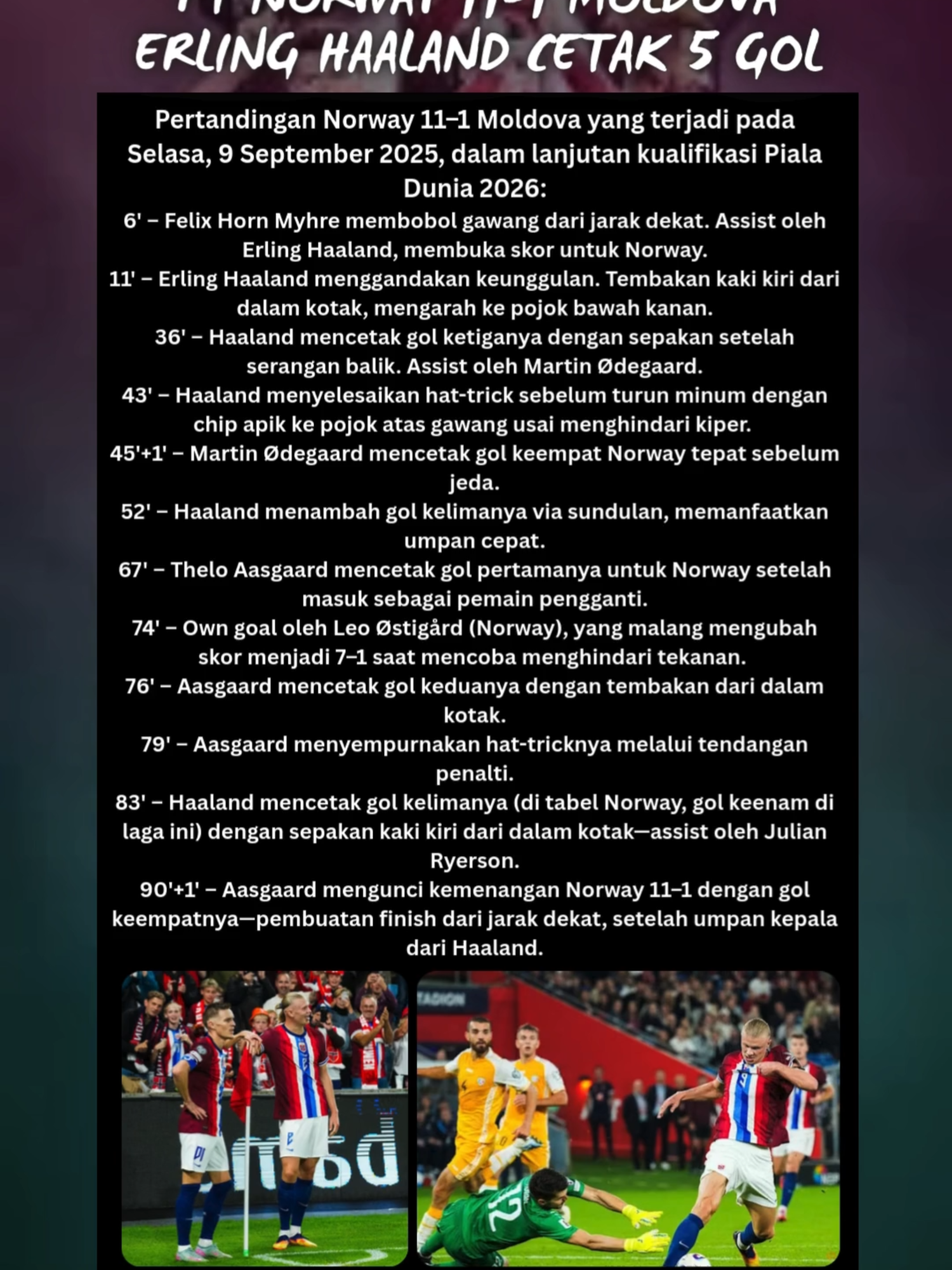 FT NORWAY 11-1 MOLDOVA, ERLING HAALAND CETAK 5 GOL Pertandingan Norway 11–1 Moldova yang terjadi pada Selasa, 9 September 2025, dalam lanjutan kualifikasi Piala Dunia 2026: 6' – Felix Horn Myhre membobol gawang dari jarak dekat. Assist oleh Erling Haaland, membuka skor untuk Norway. 11' – Erling Haaland menggandakan keunggulan. Tembakan kaki kiri dari dalam kotak, mengarah ke pojok bawah kanan. 36' – Haaland mencetak gol ketiganya dengan sepakan setelah serangan balik. Assist oleh Martin Ødegaard. 43' – Haaland menyelesaikan hat-trick sebelum turun minum dengan chip apik ke pojok atas gawang usai menghindari kiper. 45'+1' – Martin Ødegaard mencetak gol keempat Norway tepat sebelum jeda. 52' – Haaland menambah gol kelimanya via sundulan, memanfaatkan umpan cepat. 67' – Thelo Aasgaard mencetak gol pertamanya untuk Norway setelah masuk sebagai pemain pengganti. 74' – Own goal oleh Leo Østigård (Norway), yang malang mengubah skor menjadi 7–1 saat mencoba menghindari tekanan. 76' – Aasgaard mencetak gol keduanya dengan tembakan dari dalam kotak. 79' – Aasgaard menyempurnakan hat-tricknya melalui tendangan penalti. 83' – Haaland mencetak gol kelimanya (di tabel Norway, gol keenam di laga ini) dengan sepakan kaki kiri dari dalam kotak—assist oleh Julian Ryerson. 90'+1' – Aasgaard mengunci kemenangan Norway 11–1 dengan gol keempatnya—pembuatan finish dari jarak dekat, setelah umpan kepala dari Haaland. #erlinghaaland #haaland #norway #moldova #goals #fypreels #reelsfyp #jangkauanluas #berita #sepakbola #bola #wcq2026 #pialadunia #kualifikasi