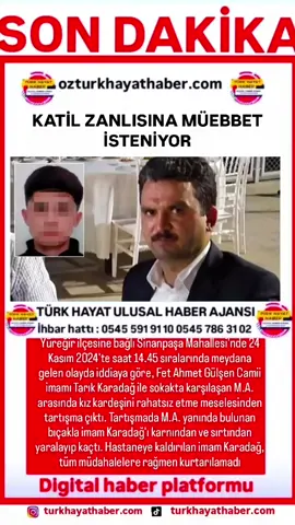 KATİL ZANLISINA MÜEBBET İSTENİYOR Yüreğir ilçesine bağlı Sinanpaşa Mahallesi'nde 24 Kasım 2024'te saat 14.45 sıralarında meydana gelen olayda iddiaya göre, Fet Ahmet Gülşen Camii imamı Tarık Karadağ ile sokakta karşılaşan M.A. arasında kız kardeşini rahatsız etme meselesinden tartışma çıktı. Tartışmada M.A. yanında bulunan bıçakla imam Karadağ'ı karnından ve sırtından yaralayıp kaçtı. Hastaneye kaldırılan imam Karadağ, tüm müdahalelere rağmen kurtarılamadıOlay sonrası tutuklanan M.A. hakkında müebbet hapis cezası istemiyle Adana Çocuk Ağır Ceza Mahkemesi'nde açılan davanın üçüncü duruşması yapıldı. Duruşmaya tutuklu sanık M.A., müşteki Cennet Merda Karadağ ile avukatlar katıldı. Müşteki Karadağ ifadesinde, önceki savunmalarını tekrar ettiğini belirtti.