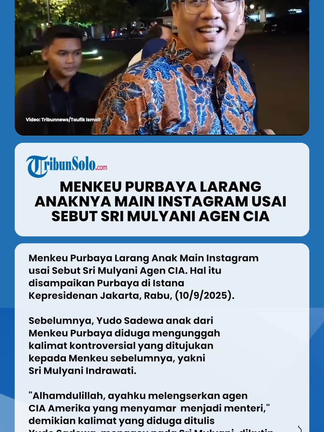Menkeu Purbaya Larang Anak Main Instagram Usai Sebut Sri Mulyani Agen CIA. Hal itu disampaikan Purbaya di Istana Kepresidenan Jakarta, Rabu, (10/9/2025).  Sebelumnya, Yudo Sadewa anak dari Menkeu Purbaya diduga mengunggah kalimat kontroversial yang ditujukan kepada Menkeu sebelumnya, yakni Sri Mulyani Indrawati.  