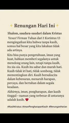 Shalom, saudara-saudari dalam Kristus Yesus! 🌿 Firman Tuhan dari 1 Korintus 13 mengingatkan kita bahwa tanpa kasih, semua hal besar yang kita lakukan tidak ada artinya. Kita bisa punya pengetahuan, iman yang kuat, bahkan memberi segalanya untuk menolong orang lain, tetapi tanpa kasih, itu sia-sia. Kasih itu sabar dan murah hati. Kasih tidak iri hati, tidak sombong, tidak mementingkan diri. Kasih bersukacita dalam kebenaran, menaruh harapan, percaya, dan bertahan dalam segala keadaan. Akhirnya, iman, pengharapan, dan kasih tinggal—namun yang terbesar di antaranya adalah kasih. ❤️ #KasihKristus #ImanPengharapanKasih #RenunganHarian
