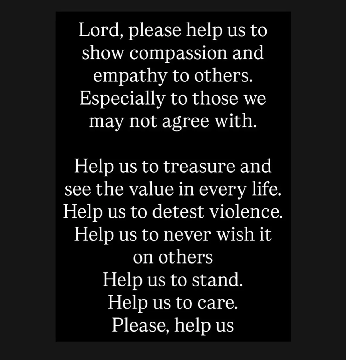 Lord, please help us to show compassion and empathy to others. Especially to those we may not agree with.  Help us to treasure and see the value in every life.  Help us to detest violence.  Help us to never wish it on others  Help us to stand.  Help us to care. Please, help us