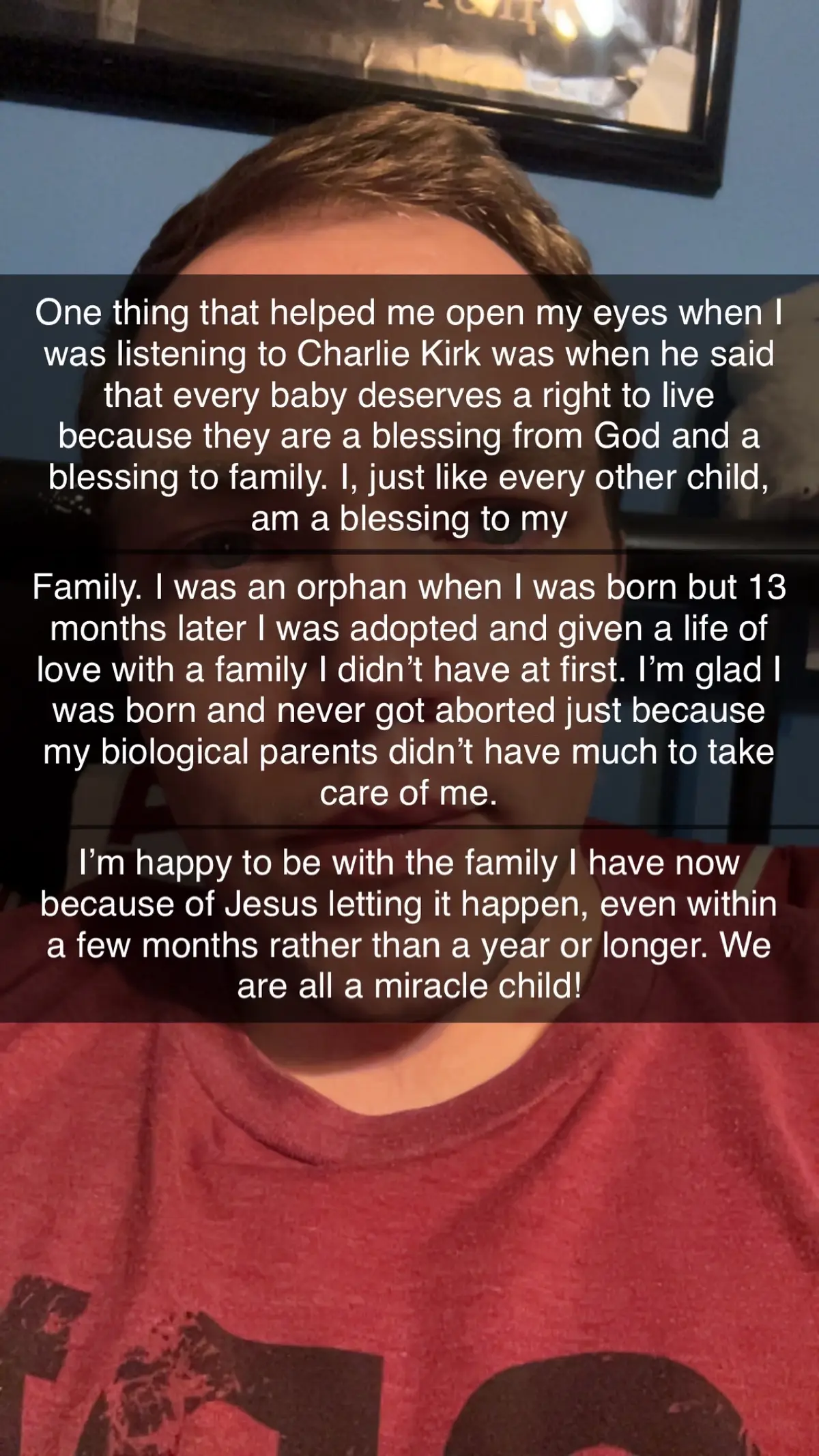 As an American citizen who is also a legal immigrant that came from Russia as an adopted baby, I’m so thankful that I was created and that I have a life filled with love and family and friends that love me. If I was aborted, I wouldn’t be where I am right now and I want to thank Jesus for saving my life, physically and spiritually. I am a miracle and I’m proud to say that I’m glad I am here on this earth, even though it’s my temporary home. One day, I will stand before Jesus and I will see Him face to face. That is a day I long for but God will call me home when it’s time, for only He knows when it’s my time to go. Don’t ever be ashamed to see what life would be like if you weren’t here. Things would be different but God knows what He’s doing every time. He never makes a mistake! Look to God for guidance in your life, and look to Jesus to be saved from your sins 