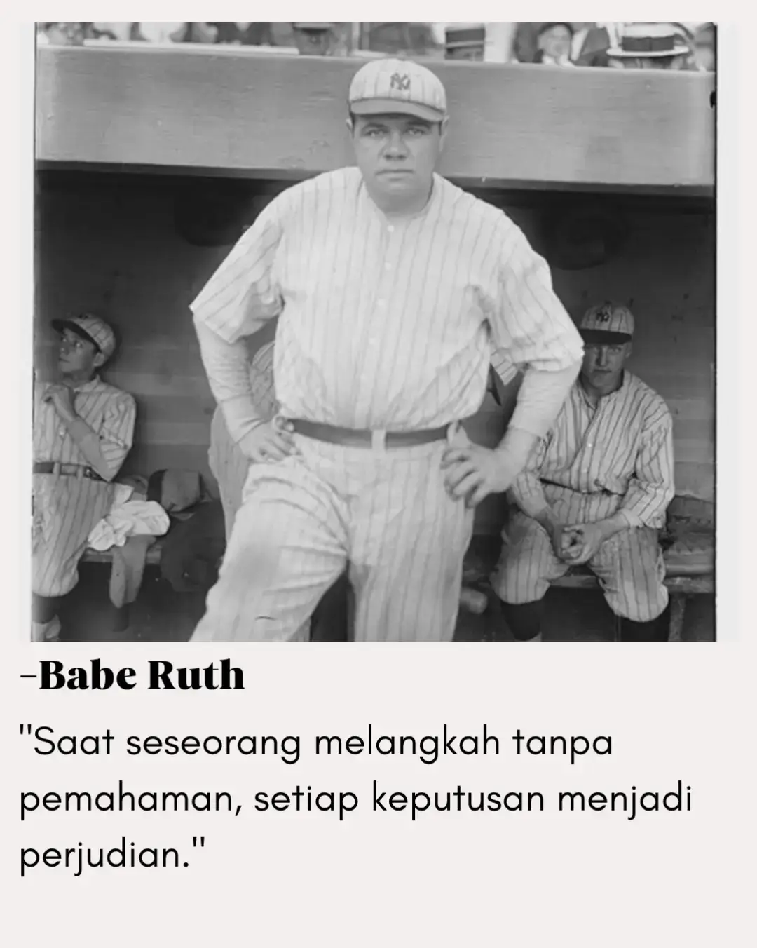 Ungkapan ini menegaskan bahwa keberanian tanpa arah hanyalah bentuk lain dari kecerobohan. Langkah besar tanpa bekal pengetahuan bisa saja membawa kita pada kehancuran, bukan kemenangan. Babe Ruth ingin mengingatkan bahwa memahami apa yang kita lakukan jauh lebih penting daripada sekadar berani melakukannya. Keberanian sejati adalah ketika tindakan didasari oleh pengetahuan, strategi, dan keyakinan yang matang. — Sejalan dengan kata-kata Sun Tzu: 
