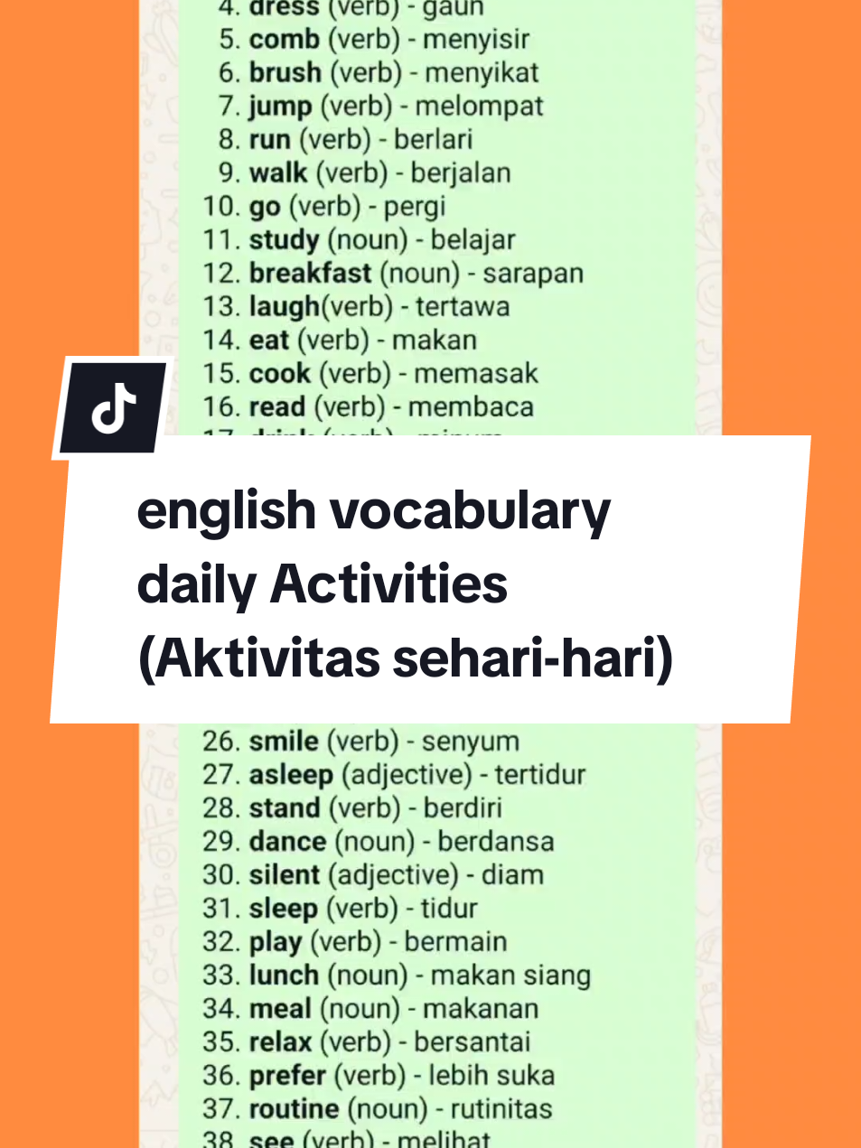 Daily Activities - Aktivitas sehari-hari 1. *wake* (verb) - bangun 2. *wash* (verb) - mencuci 3. *ride* (verb) - mengendarai 4. *dress* (verb) - gaun 5. *comb* (verb) - menyisir 6. *brush* (verb) - menyikat 7. *jump* (verb) - melompat 8. *run* (verb) - berlari 9. *walk* (verb) - berjalan 10. *go* (verb) - pergi 11. *study* (noun) - belajar 12. *breakfast* (noun) - sarapan 13. *laugh*(verb) - tertawa 14. *eat* (verb) - makan 15. *cook* (verb) - memasak 16. *read* (verb) - membaca 17. *drink* (verb) - minum 18. *hear* (verb) - mendengar 19. *listen* (verb) - dengarkan 20. *write* (verb) - menulis 21. *wear* (verb) - memakai 22. *sing* (verb) -menyanyi 23. *schedule* (noun) - menjadwalkan 24. *look* (verb) - lihat 25. *sit* (verb) - duduk 26. *smile* (verb) - senyum 27. *asleep* (adjective) - tertidur 28. *stand* (verb) - berdiri 29. *dance* (noun) - berdansa 30. *silent* (adjective) - diam 31. *sleep* (verb) - tidur 32. *play* (verb) - bermain 33. *lunch* (noun) - makan siang 34. *meal* (noun) - makanan 35. *relax* (verb) - bersantai 36. *prefer* (verb) - lebih suka 37. *routine* (noun) - rutinitas 38. *see* (verb) - melihat 39. *watch* (verb) - menonton 40. *manipulate* (verb) - memanipulasi `Sumre Lestari/Ayu Lestari` #dailyactivities  #routines #aktivitassehariharidalambahasainggris #kegiatansehariharidalambahasainggris #englishvocabulary 