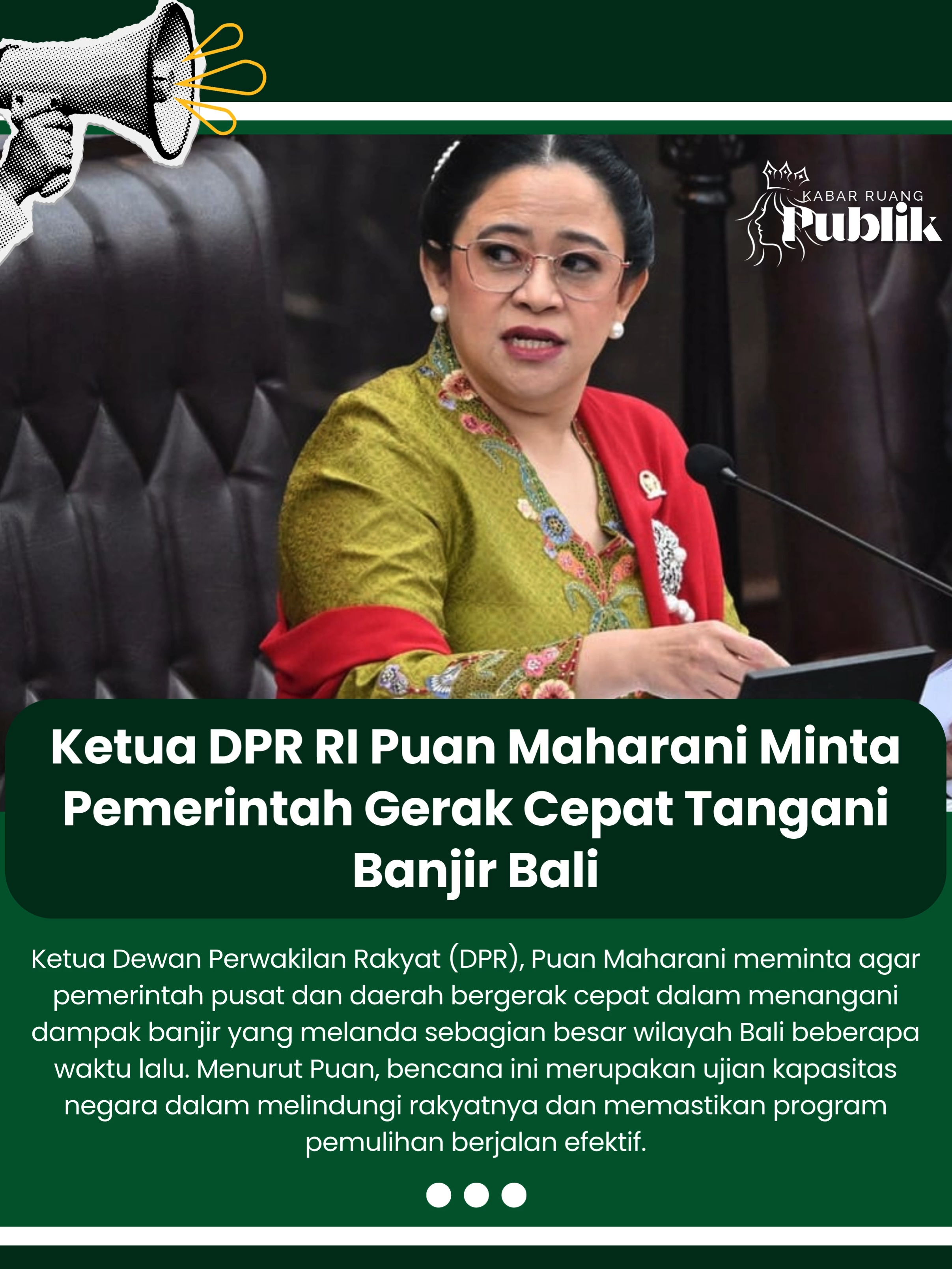 Ketua Dewan Perwakilan Rakyat (DPR), Puan Maharani meminta agar pemerintah pusat dan daerah bergerak cepat dalam menangani dampak banjir yang melanda sebagian besar wilayah Bali beberapa waktu lalu. Menurut Puan, bencana ini merupakan ujian kapasitas negara dalam melindungi rakyatnya dan memastikan program pemulihan berjalan efektif. “Banjir di Bali menelan korban jiwa, merusak rumah warga, melumpuhkan aktivitas perdagangan, bahkan pariwisata yang menjadi nadi ekonomi. Ini bukan sekadar bencana alam, melainkan ujian kapasitas negara dalam melindungi rakyat,