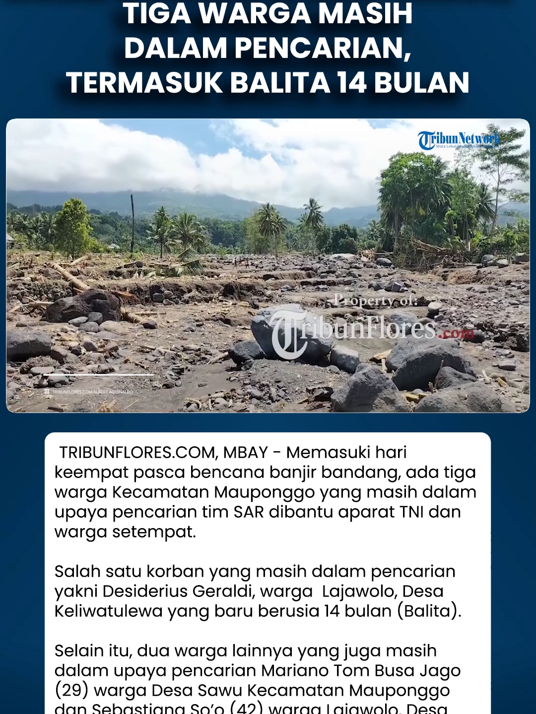 Banjir Bandang di Mauponggo, Tiga Warga Masih Dalam Pencarian, Termasuk Balita 14 Bulan Download aplikasi berita TribunX di Play Store atau App Store untuk dapatkan pengalaman baru. TRIBUNFLORES.COM, MBAY - Memasuki hari keempat pasca bencana banjir bandang, ada tiga warga Kecamatan Mauponggo yang masih dalam upaya pencarian tim SAR dibantu aparat TNI dan warga setempat. Salah satu korban yang masih dalam pencarian yakni Desiderius Geraldi, warga  Lajawolo, Desa Keliwatulewa yang baru berusia 14 bulan (Balita). Selain itu, dua warga lainnya yang juga masih dalam upaya pencarian Mariano Tom Busa Jago (29) warga Desa Sawu Kecamatan Mauponggo dan Sebastiana So’o (42) warga Lajawolo, Desa Keliwatulewa, Kecamatan Mauponggo. Artikel ini telah tayang di Tribunflores.com dengan judul Banjir Bandang di Mauponggo, Tiga Warga Masih Dalam Pencarian, Termasuk Balita 14 Bulan, https://flores.tribunnews.com/nagekeo/51162/banjir-bandang-di-mauponggo-tiga-warga-masih-dalam-pencarian-termasuk-balita-14-bulan. Video lengkapnya bisa ditonton di YouTube TribunFlores.com dengan judul Banjir Bandang di Mauponggo, Tiga Warga Masih Dalam Pencarian, Termasuk Balita 14 Bulan, https://youtu.be/6otUDsu73vA Penulis Berita: Albert Aquinaldo Editor Berita: Nofri Fuka Editor Video: Ian Taopan #banjir #mbay #tribunflorescom #TribunNews #tribunFlores  #viral #video  #trending #beritahariini  #Floresupdate  #beritaFloreshariini #beritaterkini  #beritanasional  #warganet #hottopic  #Viralnews #beritaviral  #Shorts