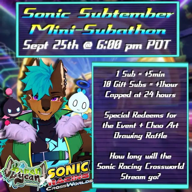 Sept 25, 6:00 pm PDT  To Celebrate Sonic Racing Crossworlds ,We're doing a capped subathon and playing it for up to 24 hours! Included will be Special Redeems & A Special Chao Art Drawing Raffle!  How long will the stream go?! Hope to see ya there!