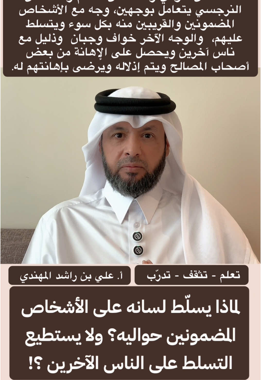 الشخص المؤذي والشخص السام والشخص النرجسي يتعامل بوجهين، وجه مع الأشخاص المضمونين والقريبين منه بكل سوء ويتسلط عليهم،  والوجه الآخر خواف وجبان  وذليل مع ناس آخرين ويحصل على الإهانة من بعض أصحاب المصالح ويتم إذلاله ويرضى بإهانتهم له. يقول لك: معليش استحمل كلامي السيء ! لماذا هذا الشخص يسلّط لسانه على الأشخاص المضمونين حواليه؟ ولا يستطيع التسلط على الناس الآخرين ؟! الأستاذ / علي بن راشد المحري المهندي  * هناك أدلة وشهود .. يتم الاحتفاظ  بها للأهمية *  * سؤال مهم جداً من استفسارات وردود وتعليقات المتابعين: * يجيب على الاستفسارات الأستاذ / علي بن راشد المهندي  * مع استفسارات وردود وتعليقات المتابعين.. * #العلاقات_العامة #العلاقات_السامة #الشخصيات_السامة #تنمية_بشرية #تطوير_الشخصية #تنمية_الذات  #تطوير_ذات #الظلم التنمر #التعامل_مع_الـناس #النرجسي النرجسي #كلام_الناس #الثقة_بالله #الخذلان ذو الوجهين #الحاقد #الحاسد #الحقد #الحسد #التنمر #الثقة_في_النفس #الثقة_بالنفس #الكلمة_الطيبة #التعامل_مع_الـناس  #علي_بن_راشد_المهندي #مسافة_أمان أعداء النجاح #اعداء_النجاح #ذو_الوجهين  #النرجسي_الخفي  #التشافي #التعافي #تشافي #تعافي  تعلم تدرب تثقف الثبات الانفعالي / الوعي / الإدراك  الأستاذ / علي بن راشد المحري المهندي