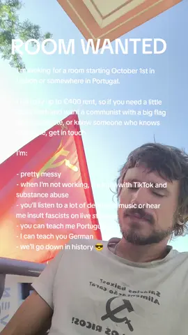 I'm looking for a room starting October 1st in Lisbon or somewhere in Portugal. I can pay up to €400 rent, so if you need a little extra cash and want a communist with a big flag as a roommate, or know someone who knows someone, get in touch. I'm: - pretty messy - when I'm not working, I'm busy with TikTok - you'll listen to a lot of deranged music or watch me insult fascists on live streams - you can teach me Portuguese - I can teach you German - we'll go down in history 😎