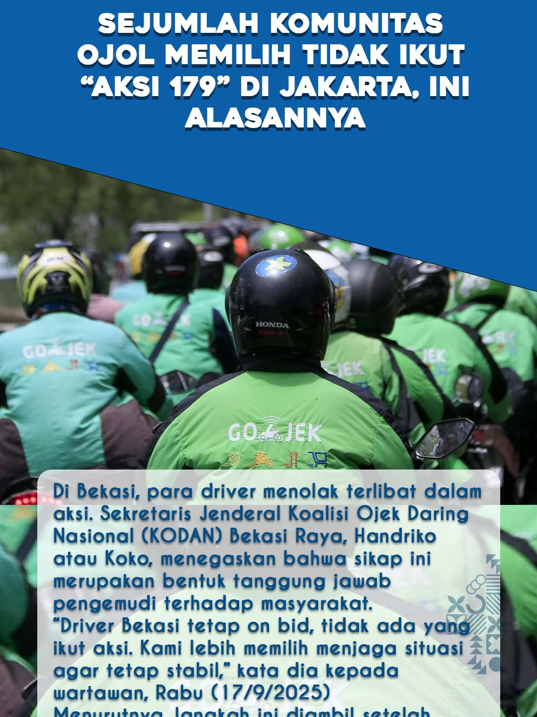 Para pengemudi ojek online (ojol) turun ke jalan dalam “Aksi 179” di Jakarta, Rabu (17/9/2025) ini. Namun, sejumlah komunitas ojol di berbagai daerah juga ada yang memilih jalan berbeda. Mereka sepakat tidak ikut serta dalam aksi, dan lebih memilih tetap bekerja mencari orderan. Di Bekasi, para driver menolak terlibat dalam aksi. Sekretaris Jenderal Koalisi Ojek Daring Nasional (KODAN) Bekasi Raya, Handriko atau Koko, menegaskan bahwa sikap ini merupakan bentuk tanggung jawab pengemudi terhadap masyarakat. “Driver Bekasi tetap on bid, tidak ada yang ikut aksi. Kami lebih memilih menjaga situasi agar tetap stabil,” kata dia kepada wartawan, Rabu (17/9/2025) Menurutnya, langkah ini diambil setelah melihat dampak negatif dari gelombang unjuk rasa sebelumnya. “Kami ingin ikut menciptakan rasa aman dan kondusif di tengah masyarakat. Itu lebih penting daripada ikut-ikutan turun ke jalan,” tegasnya. Dukungan terhadap sikap tidak demo juga datang dari Solo Raya. Asosiasi Gabungan Aksi Driver Roda Dua (Garda) Soloraya menegaskan tidak akan ikut aksi nasional. Juru bicara Garda Soloraya, Djoko Saryanto, menyebut mereka tidak ingin gerakan driver ojol ditunggangi kepentingan politik. 