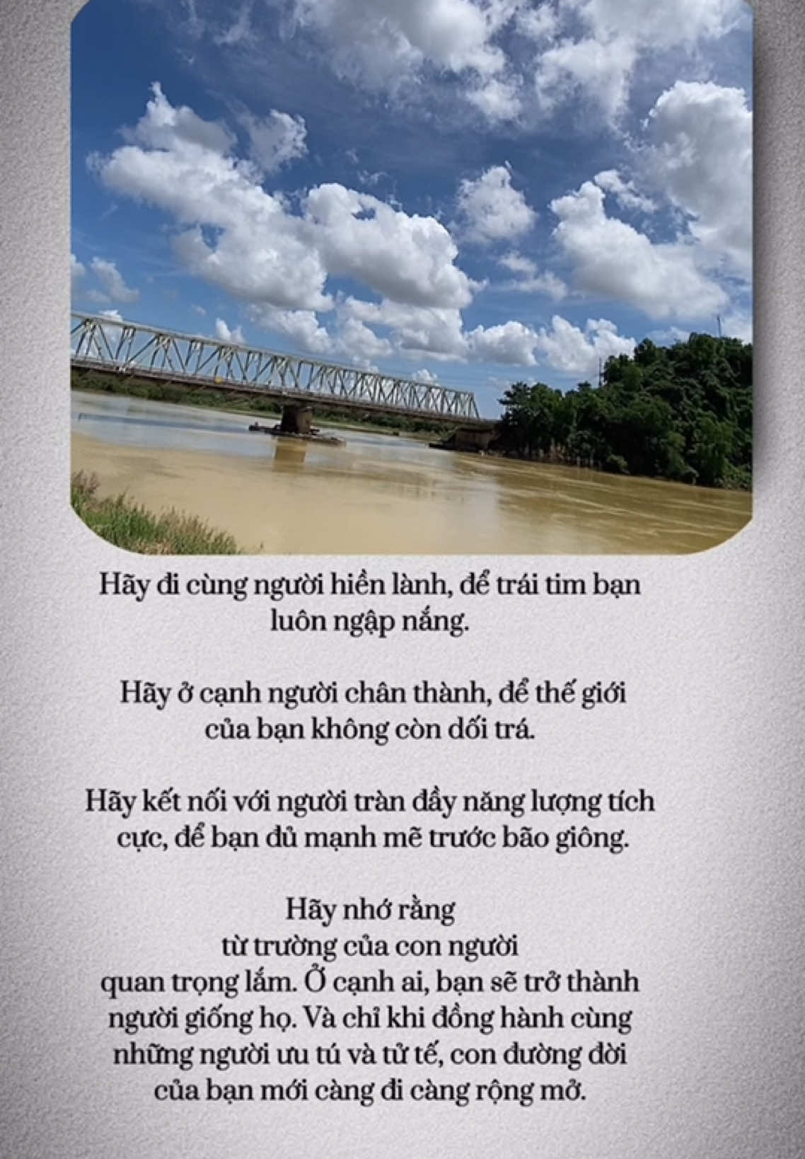 Hãy đi cùng người hiền lành, để trái tim bạn  luôn ngập nắng.   Hãy ở cạnh người chân thành, để thế giới  của bạn không còn dối trá.  Hãy kết nối với người tràn đầy năng lượng tích  cực, để bạn đủ mạnh mẽ trước bão giông. Hãy nhớ rằng  từ trường của con người  quan trọng lắm. Ở cạnh ai, bạn sẽ trở thành  người giống họ. Và chỉ khi đồng hành cùng  những người ưu tú và tử tế, con đường đời  của bạn mới càng đi càng rộng mở.  Sưu tầm 