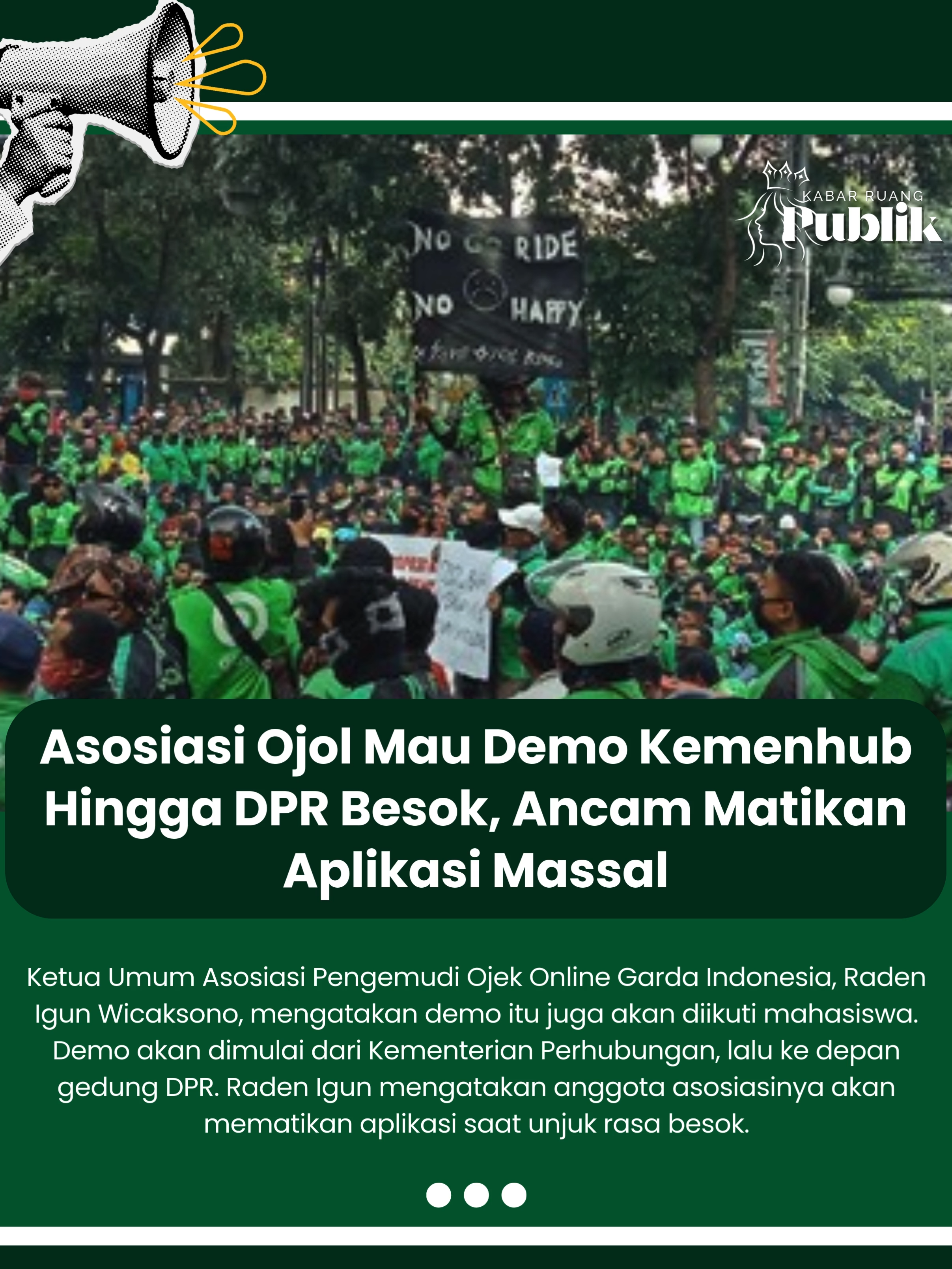 Asosiasi pengemudi ojek online (ojol) akan menggelar demonstrasi di Kementerian Perhubungan hingga gedung DPR besok. Mereka akan menyampaikan sejumlah tuntutan. Ketua Umum Asosiasi Pengemudi Ojek Online Garda Indonesia, Raden Igun Wicaksono, mengatakan demo itu juga akan diikuti mahasiswa. Demo akan dimulai dari Kementerian Perhubungan, lalu ke depan gedung DPR. Raden Igun mengatakan anggota asosiasinya akan mematikan aplikasi saat unjuk rasa besok. 