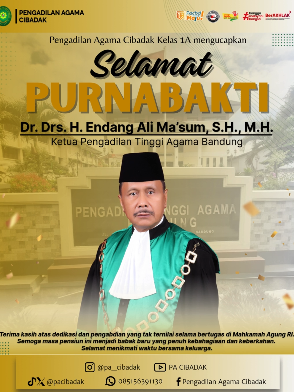 Segenap keluarga besar Pengadilan Agama Cibadak Kelas 1A mengucapkan Selamat memasuki masa pensiun kepada Ketua Pengadilan Tinggi Agama Bandung. Terimakasih atas dedikasi dan pengabdiannya selama bertugas. Semoga masa pensiun ini membawa keberkahan. Selamat menikmati waktu bersama keluarga. PA Cibadak, #MAJU! Modern | Akuntabel | Jujur | Unggul _______________________________________ No.Telepon : 0266-432666 Whatsapp PTSP : 0851-5639-1130 (Chat Only) Email : info@pa-cibadak.go.id Instagram : @pa_cibadak Tiktok & X : @pacibadak Youtube : PA CIBADAK Facebook : Pengadilan Agama Cibadak Website : https://pa-cibadak.go.id/new/ #pacibadak #pacbdmaju #zipacbd #updatepacbd #infopacbd #ptabdg #ditjenbadilag #humasmahkamahagung