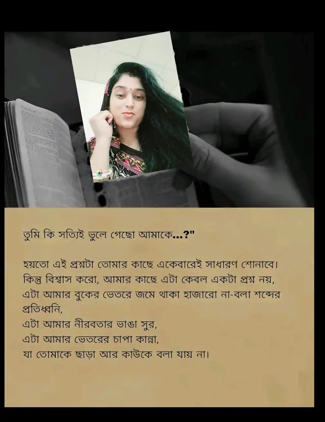 তুমি কি জানো, আমি এখনও সেই মানুষ-যে তোমার প্রতিটি ছোট্ট হাসিতে পৃথিবীর সবচেয়ে বড় সুখ খুঁজে পেতো, যে তোমার একটিমাত্র খুনসুটি নিয়েই দিনগুলো রঙিন করে তুলতো, যে তোমার একটিমাত্র স্বপ্নকে নিজের ভবিষ্যৎ ভেবেছিলো। আজ তুমি নেই পাশে, কিন্তু তুমি আছো আমার নিঃশ্বাসে, আমার প্রতিটি চিন্তায়, প্রতিটি কথার ভেতরে, যেন এক অদৃশ্য ছায়া, যাকে কেউ দেখতে পায় না, কিন্তু আমি প্রতিদিন অনুভব করি। তুমি কি সত্যিই ভুলে গেছো আমাকে...? না কি কোথাও গভীরে, অস্বীকারের আড়ালে, তুমি এখনও আমাকেই খুঁজে ফেরো? তুমি কি কখনও রাতের নিরবতায় থেমে ভাবো-যদি আজও আমার সাথে তোমার কথা হতো, যদি আজও আমি তোমার পাশে থাকতাম... তাহলে কি তোমার হাসিটা আরও নিখুঁত হতো না? জানো, মানুষ ভুলে যায়-কিন্তু কিছু মানুষকে ভুলে যাওয়া যায় না। তুমি সেই মানুষ, যাকে আমি ভুলতে পারিনি, আর হয়তো  কোনোদিনও পারব না। তাই আজ, এই অব্যক্ত কষ্টের মাঝেই, তোমাকে শেষবারের মতো প্রশ্নটা করি-তুমি কি সত্যিই ভুলে গেছো আমাকে? না কি আমিই সেই মানুষ, যাকে ভুলতে গিয়েও তুমি হাজারবার মনে করো...?