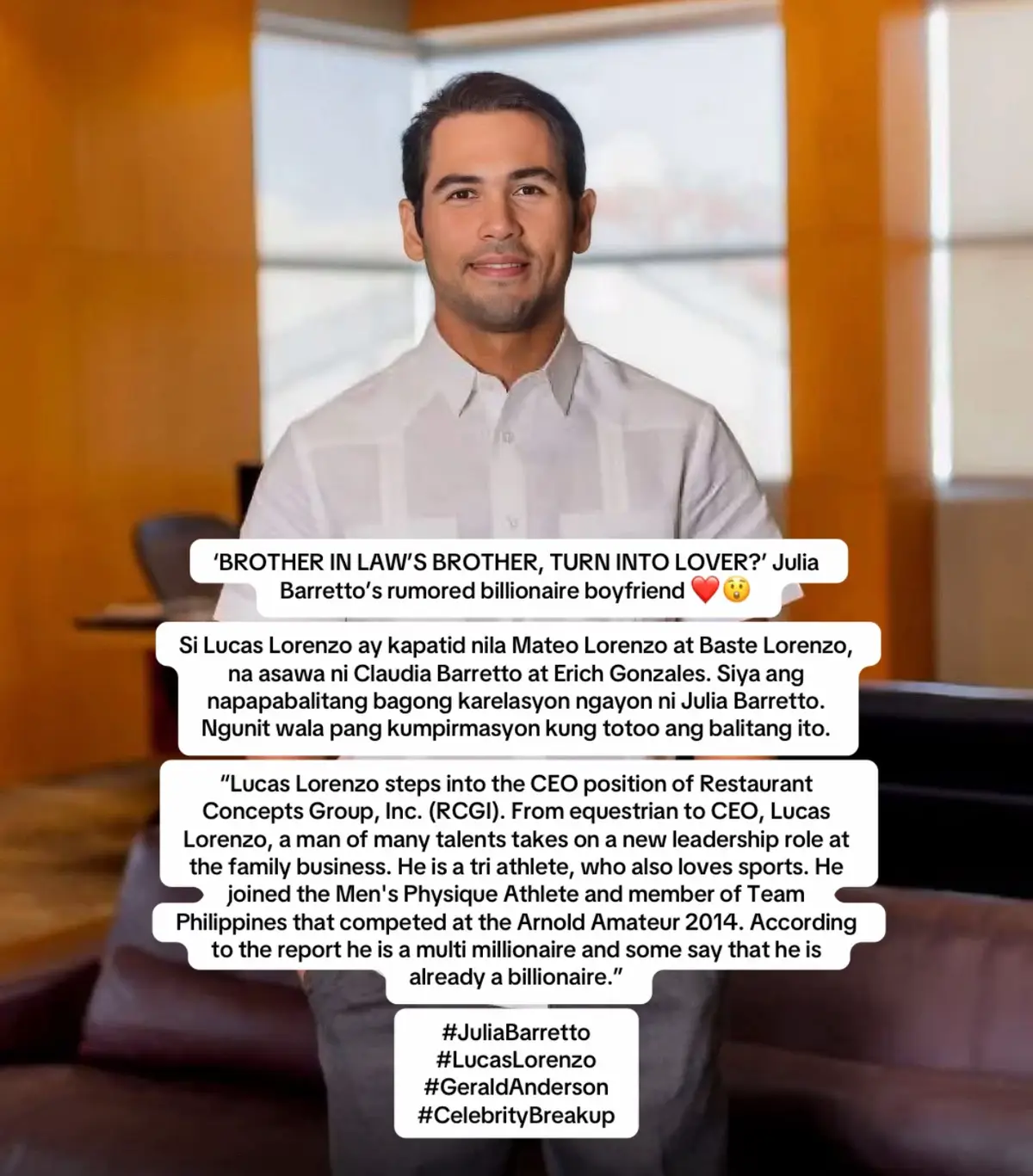 ‘BROTHER IN LAW’S BROTHER, TURN INTO LOVER?’ Julia Barretto’s rumored billionaire boyfriend ❤️😲 Si Lucas Lorenzo ay kapatid nila Mateo Lorenzo at Baste Lorenzo, na asawa ni Claudia Barretto at Erich Gonzales. Siya ang napapabalitang bagong karelasyon ngayon ni Julia Barretto. Ngunit wala pang kumpirmasyon kung totoo ang balitang ito. “Lucas Lorenzo steps into the CEO position of Restaurant Concepts Group, Inc. (RCGI). From equestrian to CEO, Lucas Lorenzo, a man of many talents takes on a new leadership role at the family business. He is a tri athlete, who also loves sports. He joined the Men's Physique Athlete and member of Team Philippines that competed at the Arnold Amateur 2014. According to the report he is a multi millionaire and some say that he is already a billionaire.” #JuliaBarretto  #LucasLorenzo #GeraldAnderson  #CelebrityBreakup