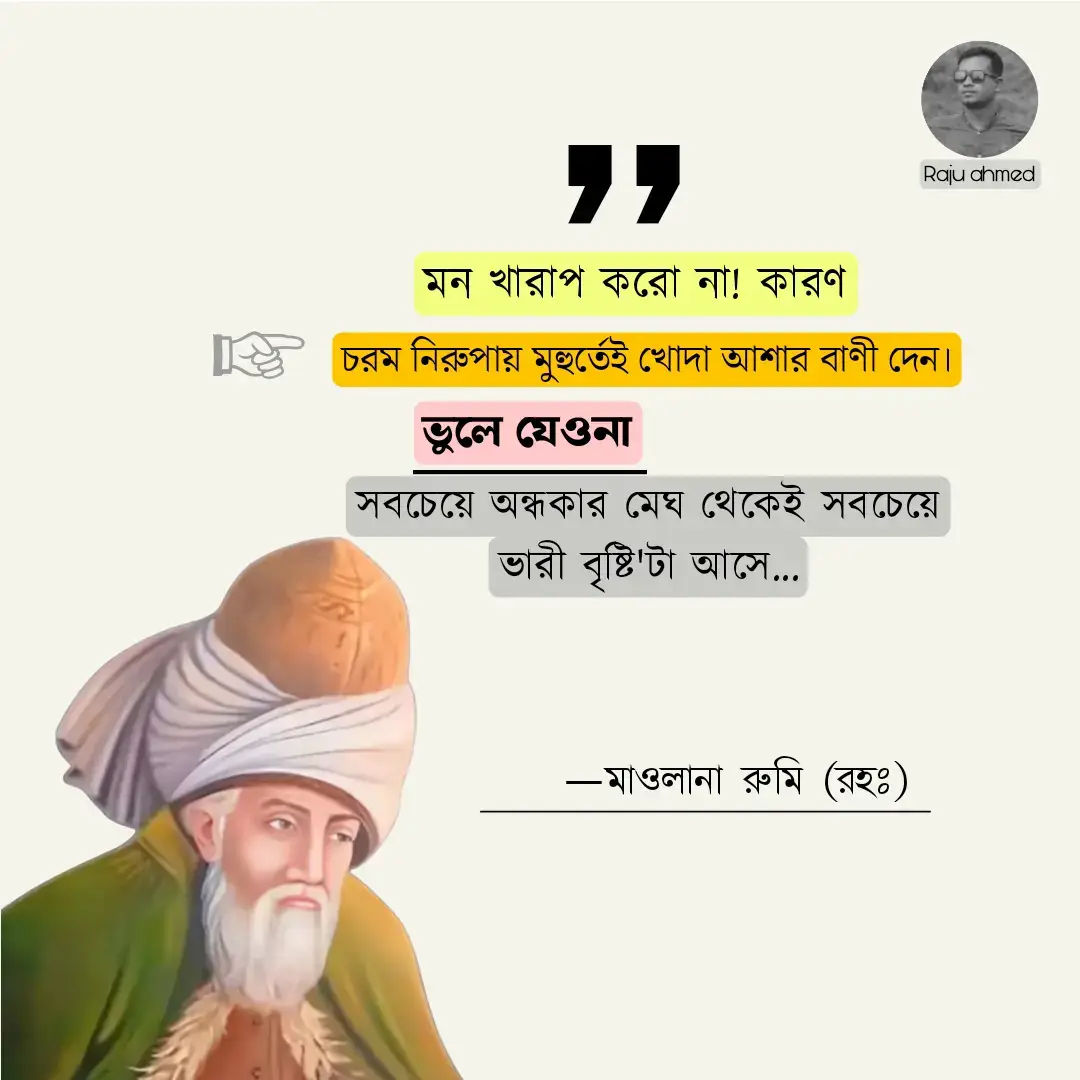 মন খারাপ করো না! কারণ চরম নিরুপায় মুহুর্তেই খোদা আশার বাণী দেন। ভুলে যেওনা যে, সবচেয়ে অন্ধকার মেঘ থেকেই সবচেয়ে ভারী বৃষ্টিটা আসে।