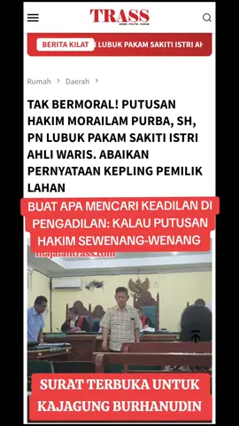 PUTUSAN HAKIM MARAILAM PURBA,SH, PN LUBUK PAKAM BUTA. ABAIKAN PERNYATAAN ISTRI AHLI WARIS KEPLING PEMILIK LAHAN.  MAJALAHTRASS.COM, LUBUK PAKAM,- Tangis Janda, Istri Ahli Waris Dengan Putusan Hakim Morailam Purba, SH Pengadilan Negeri Lubuk Pakam Yang Diduga Berpihak Tanpa Merespon Pernyataan Prmilik Lahan Dan Kepling Objek Yang Diperkarakan Tidak Sesuai Denga Surat, Namun Ketua Hakim Morailam Purba SH Pengadilan Negeri Lubuk Pakam Tidak Peduli Dan Mengabaikan Pernyataan Pemilik Lahan Dan Kepling Proses Persidangan Tidak Mempengaruhi Putusan Halim Morailam Purba SH Pengadilan Negeri Lubuk Pakam Yang Diduga Berpihak Tanpa Merespon Pernyataan Pemilik Lahan Dan Kepling Lubuk Pakam ll Dua perkara Perdata dengan dalil gugatan yang sama diperoleh dua putusan yang berbeda. Putusan pertama dimenangkan tergugat yang diketua hakim Sulaimam M,SH, MH dan yang kedua dimenangkan penggugat dengan Hakim Ketua Morailam Purba, SH. Seolah yang kedua dipaksakan dan diharuskan dimenangkan penggugat tanpa melihat fakta sebenarnya, dan proses sidang hanya pormalitas. Pihak-pihak yang hadir dalam persidangan dan dalil utama Gugatan Perkara Perdata No.82/Pdt.G/2024 dan No.575/Pdt.G/2024. Penggugat didampingi PH Santun Sianturi dan tergugat didampingi PH Rodalahi Purba yang di sidang kedua Ketuai Pimpinan Majelis Hakim Morailam Purba, SH Penggugat dengan dalil utama gugatan surat Hibah tanggal 10 Des 1993 dengan SKT tanah 1974 dikeluarkan Bupati Deli Serdang. Yang mana Gerson Simanjuntak menghibahkan sebidang tanah dengan Pipin Simanjuntak. Proses persidangan tergugat membantah dalil gugatan oleh MS diduga bahwa surat hibah 10 des 1993 tidak dibenarkan. Tahun 1985 oleh Camat Lubuk Pakam sudah menerbitkan surat hibah No.593/257/1985 bahkan sudah digunakan dan dijual dengan SK tanah No.67024/A/V/37 tgl 12 Des 1974 sehingga terbitlah SK Camat atas nama Belperin Sihombing. Pada saat sidang tergugat menghadirkan Belperin Sihombing dan juga kepling beserta tetangga. Dan tergugat sudah tinggal disitu lebih 25tahun dan juga sudah ditimbun dan dibangunnya. Tanah dibeli oleh BS dari abg kandung penggugat,bahkan penggugat ada menandatangani di surat penjualan sebagai ahli waris diketahui Lurah Sei Putih Medan selanjutnya diketahui Lurah Cemara. Dengan demikian keluar putusan gugatan Penggugat tidak dapat diterima. Saksi yang dibawa penggugat juga 3 orang dari Medan yang tidak mengetahui jelas lokasi dan letak tanah, makanya waktu sidang ditanyai hakim bersalahan semua keterangaannya. Perkara kedua No.575/Pdt.G/2024, penggugat MS dan RS dengan pengacara yang sama. Dengan dalil gugatan yang sama surat Hibah dengan SKT Bupati Deli Serdang. Namun tidak lagi mencantumkan bukti surat tanah tersebut yang berukuran luas tanah 1322m melainkan tanah seluas 526m yang dilokasi berbeda.  Ada dugaan permainan dan lobi-lobi karena PH penggugat Santun Sianturi, SH memiliki istri kerja sebagai Panitera di Pengadilan Negeri Lubuk Pakam yaitu Darliana Sitepu.   Berharap kepada Komisi Yudisial dan Mahkamah Agung segera memanggil dan memeriksa Hakim Pengadilan Negeri Lubuk Pakam yang telah memaksakan Putusan. Surat dan Objek yang berbeda. Objek dikelurahan Lubuk Pakam 3 dengan luas 526m dan surat dikelurahan Cemara dengan luas 1322m.   Paling nyaris dari 14 poin dalil (bukti) surat yang diajukan penggugat 12 poin terbantahkan dgn 23 poin dalil (bukti surat) oleh tergugat dan diduga kebohongan, yakni 3 poin pembayaran PBB oleh penggugat dgn no NOP12 10 300 005 005 01250 adalah pbb tanah yang. Ls 1322m dgn Skt no 67024/A/V/37. Sedangkan pbb yg dibayar tergugat untuk tanah yg digugat nop. 12 10 300 009 002 0250 0 an Gerson Simanjuntak jln Medan Lubuk pakam III.3 poin menyangkut pengajuan hak milik di BPN deli Serdang terbantahkan dgn SK Pengembalian berkas dari BPN Deli Serdang. **Redaksi/F01/Tim  