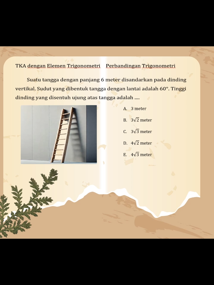 TKA_Penggunaan rumus perbandingan trigonometri dalam kehidupan sehari-hari contoh Suatu tangga dengan panjang 6 meter disandarkan pada dinding vertikal. Sudut yang dibentuk tangga dengan lantai adalah 60°. Tinggi dinding yang disentuh ujung atas tangga adalah .... Anak-anak ibuk harus memahami makna 1. sisi di depan sudut 2. sisi di samping sudut 3. sisi miring 4. vertikal sama artinya dengan tegak lurus 5. tangga ke dinding akan membentuk segitiga siku-siku sehingga berlaku rumus perbandingan dasar  trigonometri