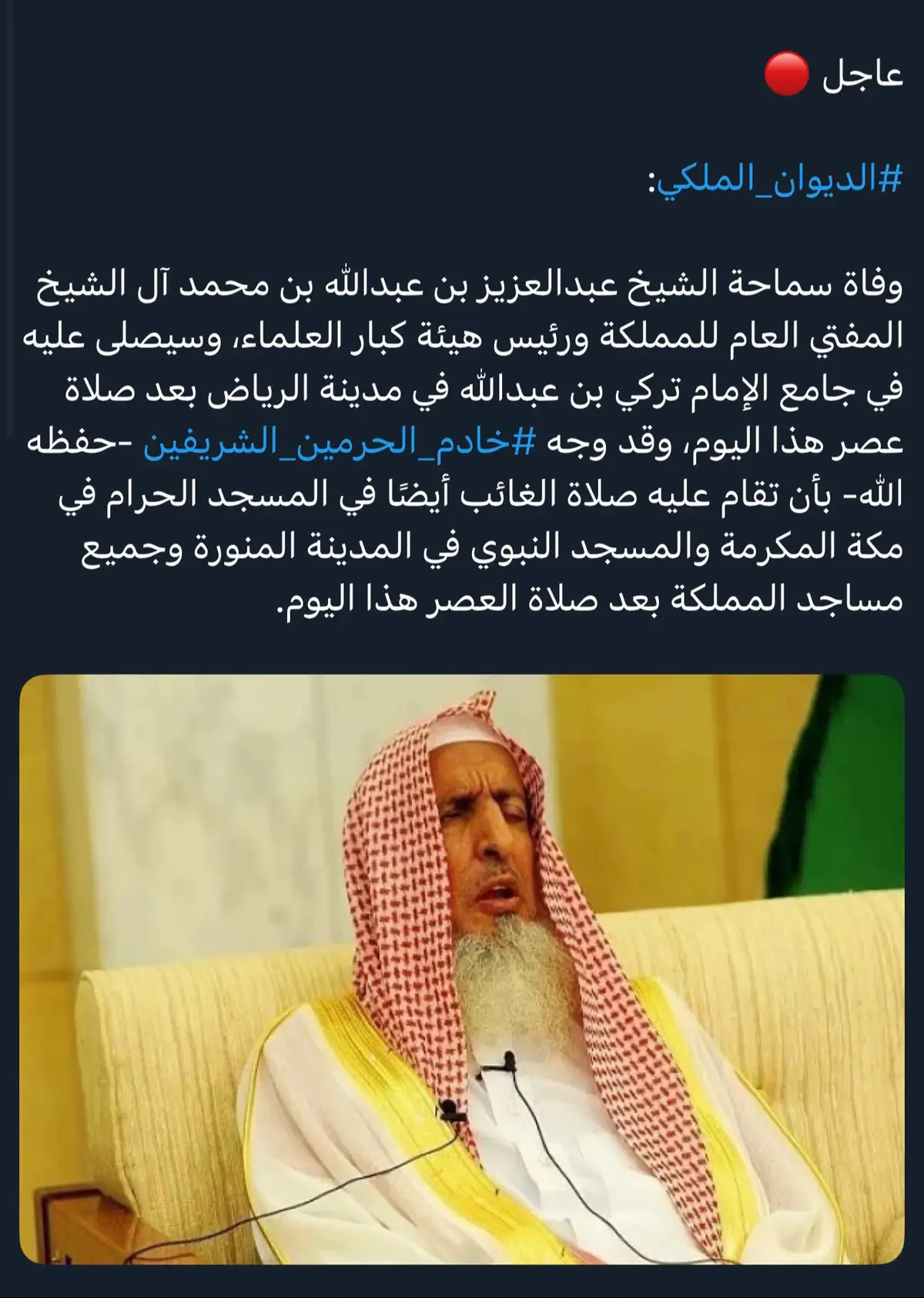 عاجل #الديوان_الملكي: وفاة سماحة الشيخ عبد العزيز بن عبدالله بن محمد آل الشيع المفتي العام للمملكة ورئيس هيئة كبار العلماء، وسيصلى عليه في جامع الإمام تركي بن عبدالله في مدينة الرياض بعد صاAa عصر هذا اليوم، وقد وجه #خادم_الحرمين_الشريفين -حفظه الله- بأن تقام عليه صلاة الغائب أيضًا في المسجد الحرام ف مكة المكرمة والمسجد النبوي في المدينة المنورة وجميع مساجد المملكة بعد صلاة العصر هذا اليوم. #مفتي_السعودية #سماحة_المفتي_عبدالعزيز_آل_الشيخ #المفتي_عبدالعزيز_آل_الشيخ  