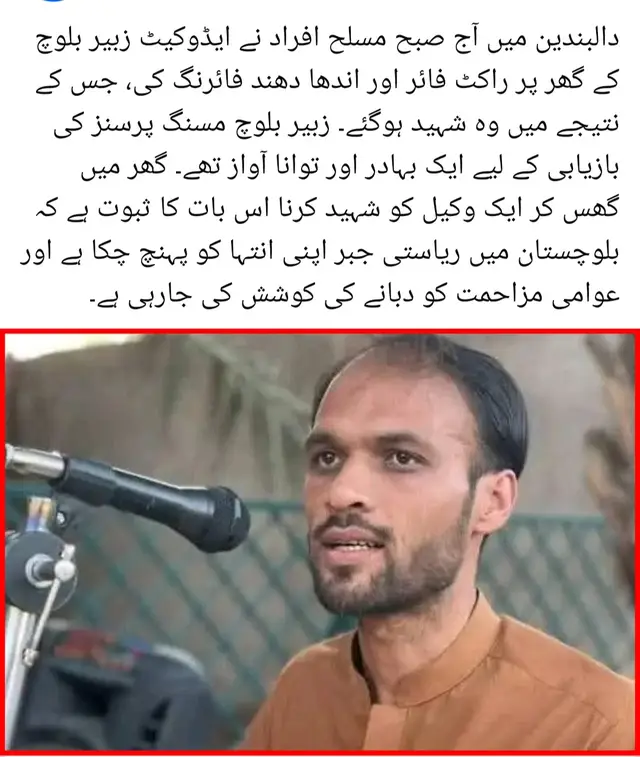 دالبندین میں آج صبح مسلح افراد نے ایڈوکیٹ زبیر بلوچ کے گھر پر راکٹ فائر اور اندھا دھند فائرنگ کی، جس کے نتیجے میں وہ شہید ہوگئے۔ زبیر بلوچ مسنگ پرسنز کی بازیابی کے لیے ایک بہادر اور توانا آواز تھے۔ گھر میں گھس کر ایک وکیل کو شہید کرنا اس بات کا ثبوت ہے کہ بلوچستان میں ریاستی جبر اپنی انتہا کو پہنچ چکا ہے اور عوامی مزاحمت کو دبانے کی کوشش کی جارہی ہے۔