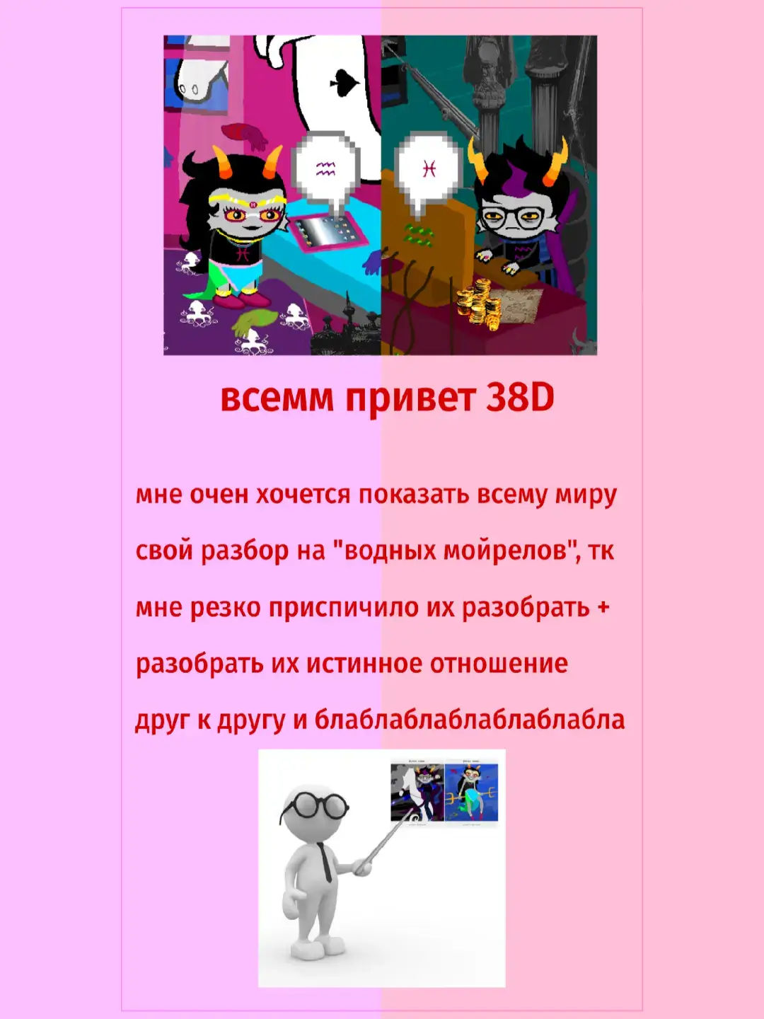 Тролли в Homestuck отличаются от обыкновенных; они являются расой инопланетян с планеты Альтерния, находящейся в другой Вселенной. Всего в комиксе упоминается 36: бета-тролли, их предшественники (анцесторы), и альфа-тролли (данцесторы) — и каждому в отдельно упомянутой группе соответствует определённый знак зодиака, который нарисован на их одежде, но так же существуют и исключения. Их имена и фамилии содержат всего по шесть букв (в оригинальном англоязычном написании, но и в русскоязычном переводе постарались сохранить эту особенность). Главной отличительной чертой троллей являются рога, чёрные волосы, серая кожа и жёлтые белки глаз. В обществе троллей имеется кастовая система — гемоспектр. У каждого из троллей свой цвет крови, этим же цветом они обычно разукрашивают свой знак на одежде. От цвета крови зависит положение троллей в обществе и их роль и профессия, а также способности и строение тела. Самая низкая каста — бургунди/ржавая, самая высокая - фуксиевая. Всего их 12 (включая истреблённую лаймовую касту). Реже встречаются тролли-мутанты, цвет крови которых находится вне гемоспектра. У каждого из троллей есть лусус (от лат. lusus naturae — ошибка природы), своеобразный воспитатель и наставник. Также, никнеймы у троллей начинаются только на A, C, G, T (в русскоязычном переводе такую особенность не получилось сохранить). Изначально тролли связываются с детьми, чтобы обвинить их в ошибках, которые те совершат в будущем. Тролли могут общаться с детьми в любой момент их (детей) времени, и в результате временных парадоксов возникает множество дурацких ситуаций. Связь между детьми и троллями осуществляется посредством интернета. Для детей это чат «ДостаньКореша», для троллей — «Троллиан». Текст, написанный троллями, соответствует цвету их крови. Изначально тролли начинают доставать детей в их чате, чем вызывают негативное отношение к себе. В результате это приводит к сложностям с общением (дети не верят троллям, искренне желающим помочь). The Dolorosa (Долороза). Представительница нефритовой касты. Neophyte Redglare (Дебютантка Редглэр). Представительница бирюзовой касты. Marquiuse Spinneret Mindfang (Маркиза Спиннерет Майндфэнг). Представительница лазурной касты. The E%ecutor Darkleer/The E%partriate (И%полнитель Дарклиир/Изгнанник). Представитель индиговой касты. The Grand Highblood (Великий Высшекровка). Представитель фиолетовой касты. Orphaner Dualscar (Осиротитель Дуалскар). Представитель пурпурной касты. Her Imperious Condescension/The Condesce (Её Имперская Снисходительность/Снисхождение). Представительница фуксиевой касты. #homestuck #eridanampora #feferipeixes 