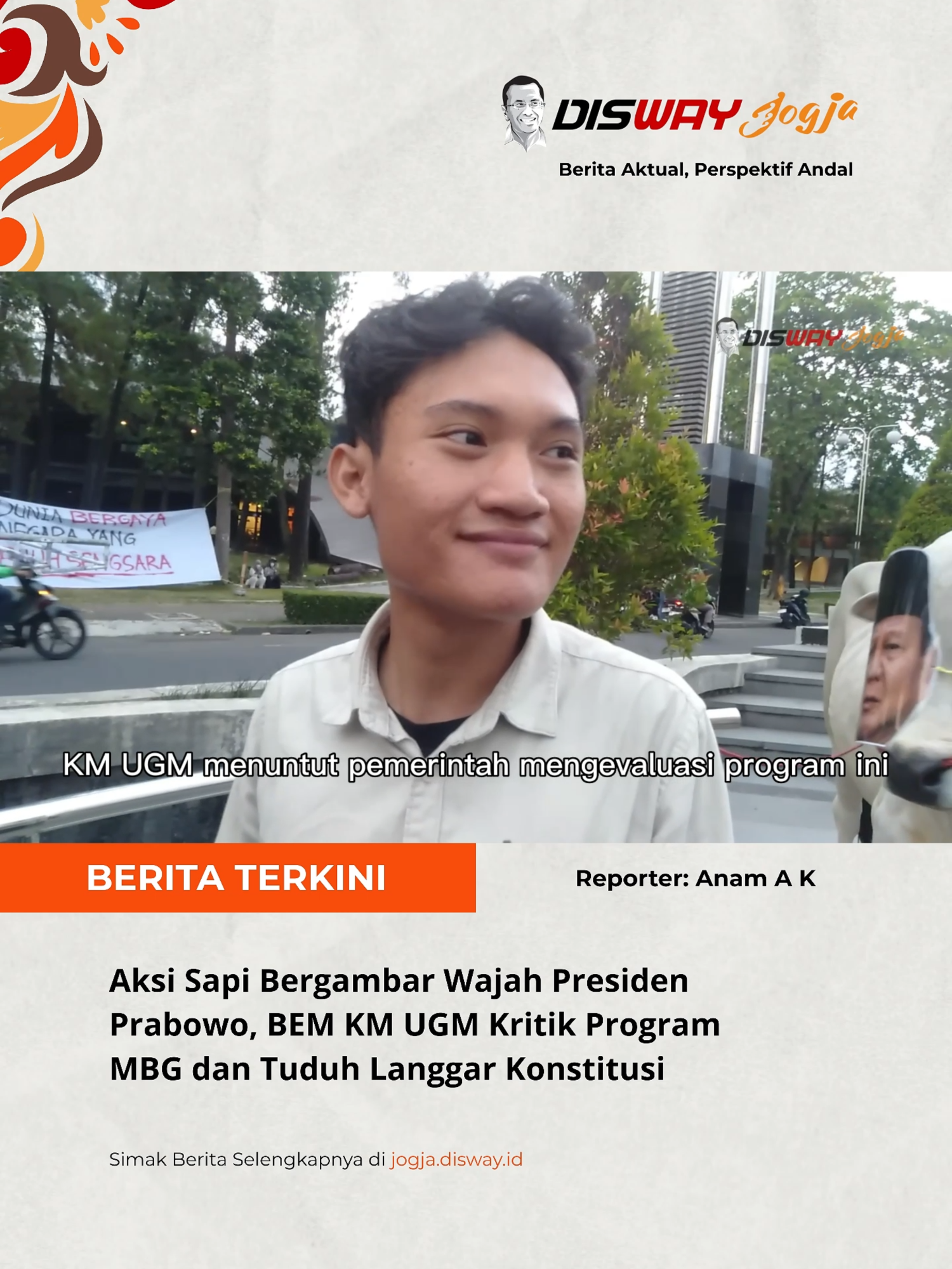 SLEMAN, diswayjogja.id - Badan Eksekutif Mahasiswa Keluarga Mahasiswa Universitas Gadjah Mada (BEM KM UGM) menggelar aksi demonstrasi di kawasan Boulevard UGM, Rabu (24/9/2025) sore.  Dalam aksi tersebut, sejumlah mahasiswa membawa seekor sapi yang terpasang foto wajah Presiden Prabowo Subianto, sebagai kritik tajam terhadap program Makan Bergizi Gratis (MBG) yang digagas pemerintah. Ketua BEM KM UGM, Tiyo Ardianto, menjelaskan bahwa penggunaan sapi dalam aksi ini bukan untuk menghina Presiden Prabowo Subianto, namun sebagai sebuah simbol.  