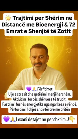 🌟 Trajtimi per Shërim në Distancë me Bioenergji & 72 Emrat e Shenjtë të Zotit 1️⃣ Energjia nuk kufizohet nga hapësira dhe koha Në nivel kuantik dhe shpirtëror, çdo mendim, çdo fjalë e shenjtë, çdo vibrim lidhet drejtpërdrejt me fushën energjetike të personit, pavarësisht distancës. 2️⃣ 72 Emrat e Shenjtë të Zotit Çdo Emër është një kod dritë, një frekuencë e saktë që lidhet me aspekte të ndryshme të shërimit, mbrojtjes dhe rigjenerimit shpirtëror e fizik. Përmes meditimit dhe vizualizimit mbi këto Emra, energjia dërgohet aty ku ka nevojë. 3️⃣ Roli i emrit, datës së lindjes dhe fotos Emri rezonon me vibracionin unik të shpirtit. Data e lindjes hap portën e kodit numerologjik dhe astroenergjetik. Fotoja (e freskët, jo më shumë se 3 muaj nga dita e Trajtimit me Bioenergji dhe Alkimi te Shenjte) është “porta vizuale” që ndihmon për të fokusuar energjinë te personi i saktë. 4️⃣ Procesi i punës Përgatitje me meditim dhe qendrim në gjendje neutraliteti. Aktivizimi i një ose disa prej 72 Emrave sipas nevojës së shërimit (p.sh. për shëndet fizik, për mbrojtje, për rigjenerim, bollek & begati, etj). Dërgimi i energjisë përmes kanalit të dritës te personi në distancë. 5️⃣ Përfitimet Ulje e stresit dhe qetësim i menjëhershëm. Aktivizim i forcës shëruese të trupit. Pastrim i fushës energjetike nga ngarkesa e rëndë. Përforcim i lidhjes shpirtërore me dritën. ✨ Mesazh Bioenergji77: 