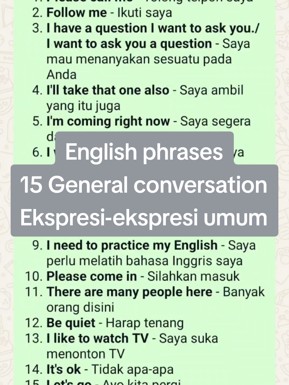 15 GENERAL CONVERSATION > Ekspresi-ekspresi umum  1. *Please call me* - Tolong telpon saya 2. *Follow me* - Ikuti saya 3. *I have a question I want to ask you./ I want to ask you a question* - Saya mau menanyakan sesuatu pada Anda 4. *I'll take that one also* - Saya ambil yang itu juga 5. *I'm coming right now* - Saya segera datang 6. *I wish I had one* - Saya harap saya punya satu 7. *I don't have a girlfriend* - Saya tidak punya pacar 8. *I'm 26 years old* - Saya dua puluh enam tahun 9. *I need to practice my English* - Saya perlu melatih bahasa Inggris saya 10. *Please come in* - Silahkan masuk 11. *There are many people here* - Banyak orang disini 12. *Be quiet* - Harap tenang 13. *I like to watch TV* - Saya suka menonton TV 14. *It's ok* - Tidak apa-apa 15. *Let's go* - Ayo kita pergi `Sumre Lestari/Ayu Lestari` #ekspresiekspresiumumdalambahasainggris #Generalconversation #Englishphrases #phrases #frasadalambahasainggris 