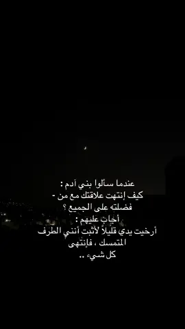#عبارات عندما سألوا بني آدم : كيف إنتهت علاقتك مع من - فضلته على الجميع ؟ أجاب عليهم : أرخيت يدي قليلاً لأثبت أنني الطرف المتمسك ، فإنتهى كل شيء ..