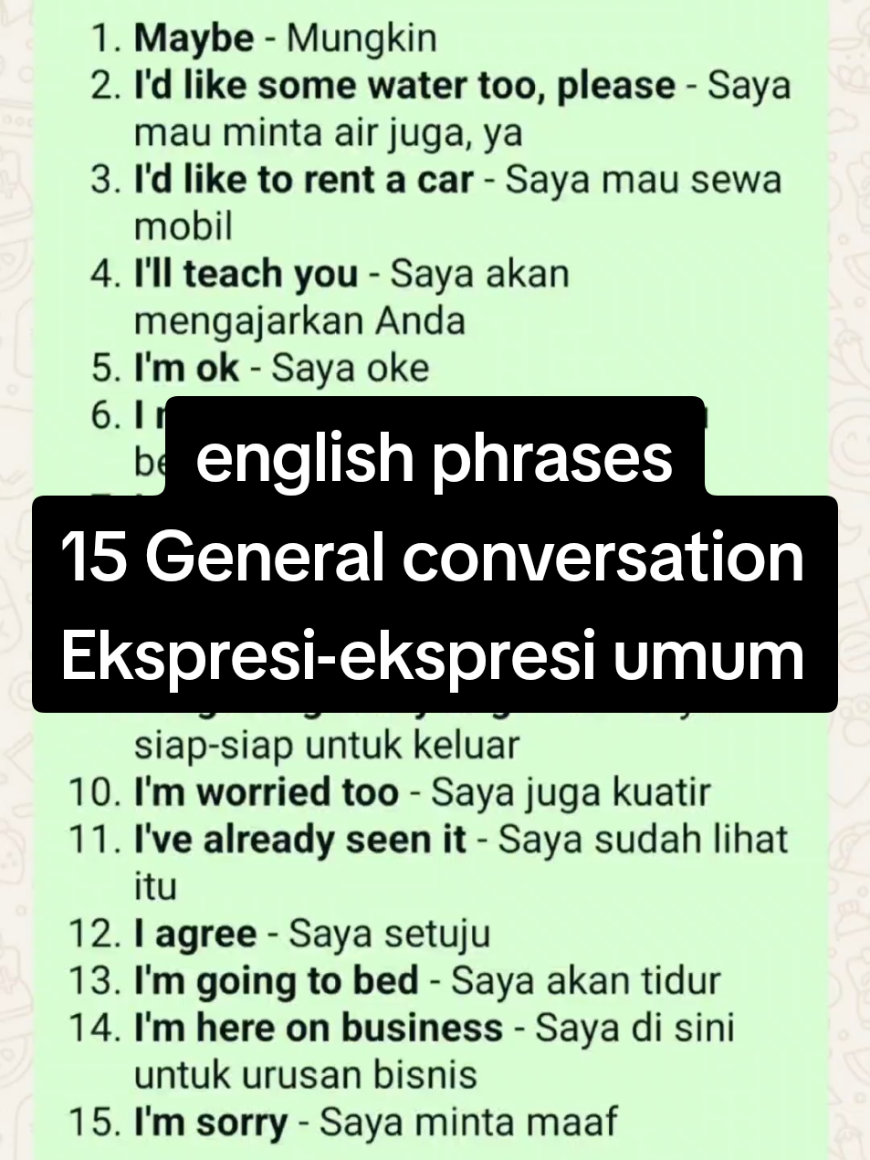 15 GENERAL CONVERSATION > Ekspresi-ekspresi umum  1. *Maybe* - Mungkin 2. *I'd like some water too, please* - Saya mau minta air juga, ya 3. *I'd like to rent a car* - Saya mau sewa mobil 4. *I'll teach you* - Saya akan mengajarkan Anda 5. *I'm ok* - Saya oke 6. *I need some tissues* - Saya perlu beberapa tissue 7. *I want to give you a gift* - Saya mau memberi Anda sebuah hadiah 8. *Please take off your shoes* - Tolong lepaskan sepatu anda 9. *I'm getting ready to go out* - Saya siap-siap untuk keluar 10. *I'm worried too* - Saya juga kuatir 11. *I've already seen it* - Saya sudah lihat itu 12. *I agree* - Saya setuju 13. *I'm going to bed* - Saya akan tidur 14. *I'm here on business* - Saya di sini untuk urusan bisnis 15. *I'm sorry* - Saya minta maaf `Sumre Lestari/Ayu Lestari` #ekspresiekspresiumumdalambahasainggris #Generalconversation #Englishphrases #phrases #frasadalambahasainggris 