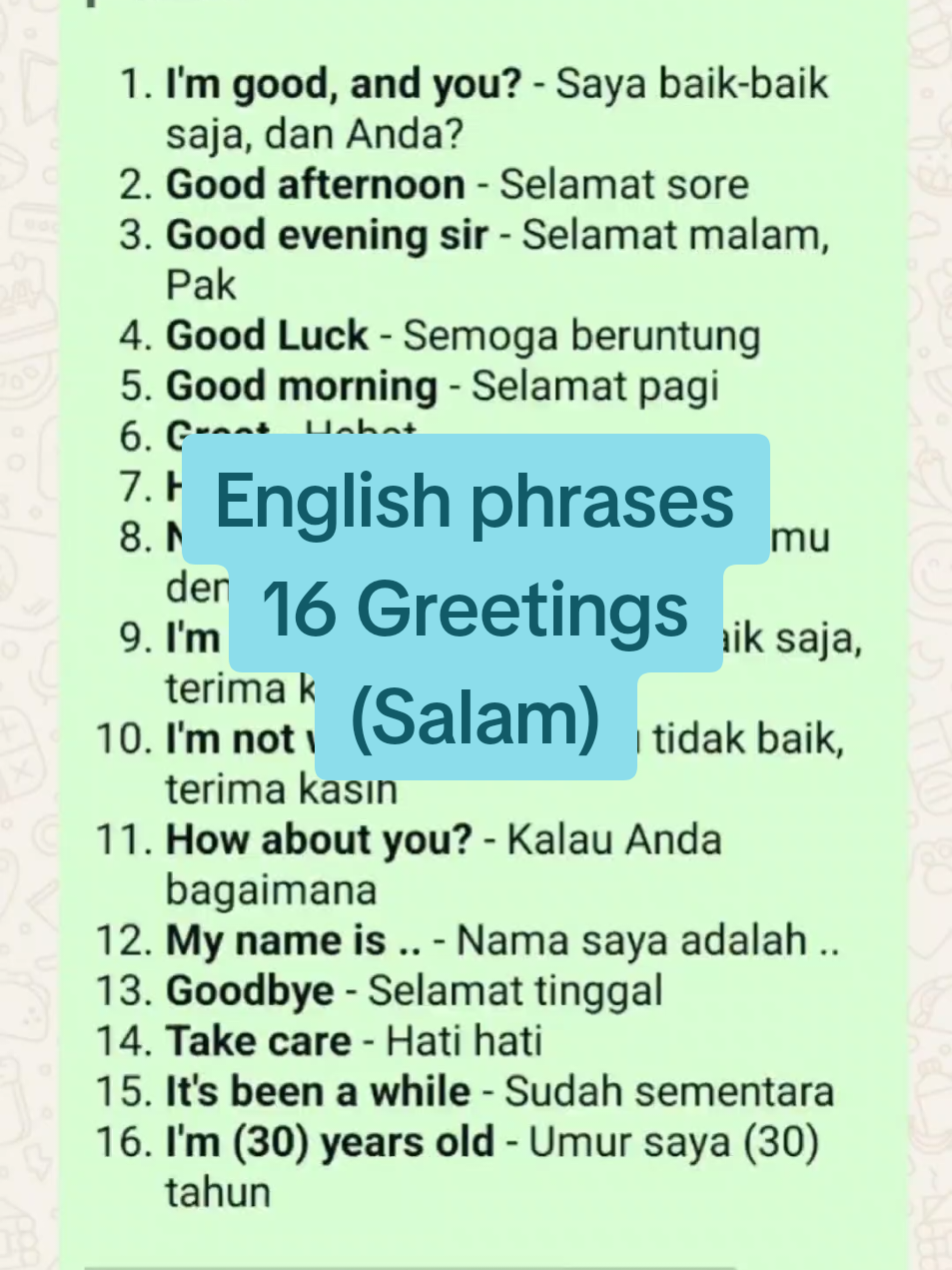 16 GREETINGS > Salam 1. *I'm good, and you?* - Saya baik-baik saja, dan Anda? 2. *Good afternoon* - Selamat sore 3. *Good evening sir* - Selamat malam, Pak 4. *Good Luck* - Semoga beruntung 5. *Good morning* - Selamat pagi 6. *Great* - Hebat 7. *Hello* - Halo 8. *Nice to meet you* - senang bertemu dengan anda 9. *I'm fine, thanks* - Saya baik-baik saja, terima kasih 10. *I'm not well, thanks* - Aku tidak baik, terima kasih 11. *How about you?* - Kalau Anda bagaimana 12. *My name is ..* - Nama saya adalah .. 13. *Goodbye* - Selamat tinggal 14. *Take care* - Hati hati 15. *It's been a while* - Sudah sementara 16. *I'm (30) years old* - Umur saya (30) tahun `Sumre Lestari/Ayu Lestari` #salamdalambahasainggris #Greetings #Englishphrases #phrases #frasadalambahasainggris 