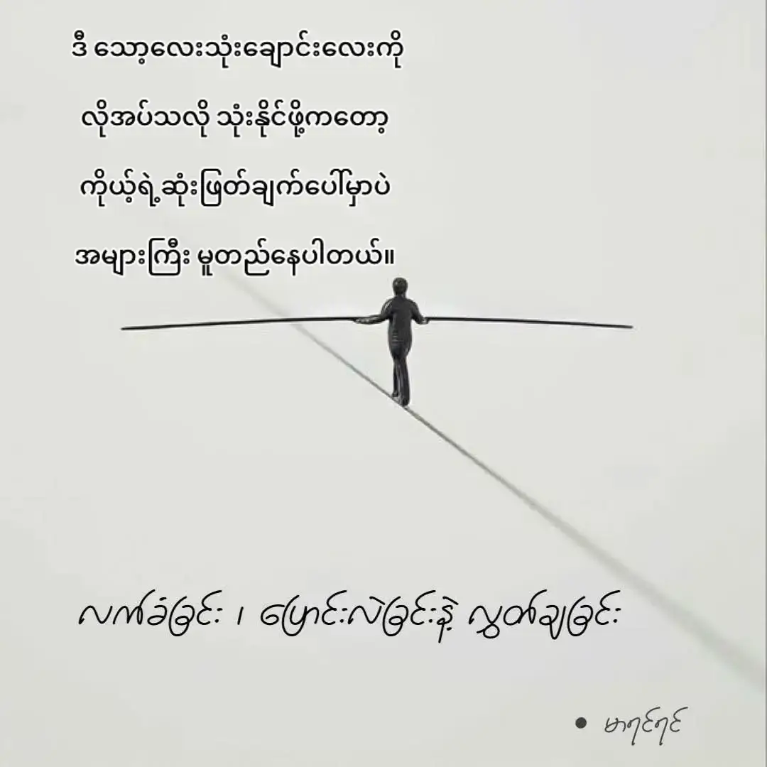 လက်ခံခြင်း ၊ ပြောင်းလဲခြင်းနဲ့ ၊ လွှတ်ချခြင်းဆိုတဲ့ သော့ ၃ ချောင်း လူတိုင်းလက်ထဲမှာ ရှိပါသတဲ့ ။  ဘဝမှာ ကြုံတွေ့လာရမယ့် အခက်အခဲတွေ၊  ပြဿနာတွေနဲ့ ပတ်သက်ပြီး လမ်းကြောင်းပြောင်းဖို့ ဆုံးဖြတ်ချက်ချနိုင်မယ့် သော့ ၃ ချောင်းလို့ ပြောလို့ရပါတယ်။  လက်ခံခြင်း  တချို့ ကိစ္စတွေကို ပြုပြင်ပြောင်းလဲလို့မရရင် လက်သင့်ခံပြီး စိတ်ကိုလျှော့ချရတတ်ပါတယ် ။ လမ်းမခွဲနိုင်သေးရင် ၊ သူနဲ့ အခင်မင်မပျက်လိုရင် ၊ သူနဲ့ လက်တွဲဖြုတ်မရသေးရင် သူ့မှာရှိတဲ့ ပြောင်းလဲမရတဲ့အရာတွေကို လက်ခံပြီး သည်းခံနေရဦးမှာပါပဲ။  ဘယ်လောက်ထိ သည်းခံနေရဦးမလဲဆိုတာကိုလည်း သူများကို လိုက်မမေးပါနဲ့ ။ ကိုယ့်စိတ်ကိုပြန်ဆန်းစစ်ပါ။  မကြိုက်တဲ့အရာ၊ လက်မခံနိုင်တဲ့အရာတွေကို အတင်းလက်ခံနားလည်ပေးနေရတာက စိတ်ပျော်ရွှင်မှုရှိရဲ့လား စိတ်ဖိစီးမှုတွေဖြစ်နေရလားဆိုတာနဲ့ အဖြေထုတ်ပါ။   ပြောင်းလဲခြင်း  ဒီလူကို မချစ်နိုင်တော့ဘူး ၊ ဒီအလုပ်မှာ မပျော်တော့ဘူး ၊ ဒီလူကို သည်းခံပြီး မပေါင်းသင်းလိုတော့ဘူး ၊ ဒီပတ်ဝန်းကျင်ကို မကြိုက်တော့ဘူးသေချာပြီဆိုရင် ပြောင်းလဲမှုကို စတင်နိုင်ပါတယ် ။  ကိုယ့်ရဲ့ လက်ရှိ အခြေအနေလေးကို ပိုကောင်းအောင် ပြောင်းလဲနိုင်တဲ့ အခွင့်အရေးရှိတဲ့အခါ အချိန်မရွေး ပြောင်းလဲမှုကို စတင်နိုင်ပါတယ်။   လွှတ်ချခြင်း  လက်ခံလို့လည်း မရ၊ ပြောင်းလဲဖို့လည်း မဖြစ် နိုင်တော့တဲ့ အဆိပ်အတောက် ဖြစ်စေတဲ့ အခြေအနေတွေ၊  ဆက်ဆံရေးတွေ ၊ ပတ်ဝန်းကျင်မှာ ဆက်မနေလိုတော့ရင် ဒါတွေကို လွှတ်ချပြီး စွန့်ခွာနိုင်ဖို့ ကြိုးစားနိုင်ပါတယ်။  အတင်းဖက်တွယ်ပြီး အတင်းပြောင်းလဲပေးနေရင် သူလည်းမပျော် ကိုယ်လည်းမပျော်ဖြစ်နေရမယ့် ဆက်ဆံရေးတွေကို လွှတ်ချနိုင်ဖို့လိုပါတယ်။  ဒီ သော့လေးသုံးချောင်းလေးကို လိုအပ်သလို သုံးနိုင်ဖို့ကတော့ ကိုယ့်ရဲ့ဆုံးဖြတ်ချက်ပေါ်မှာပဲ အများကြီး မူတည်နေပါသေးတယ်။   မာရင်ရင်