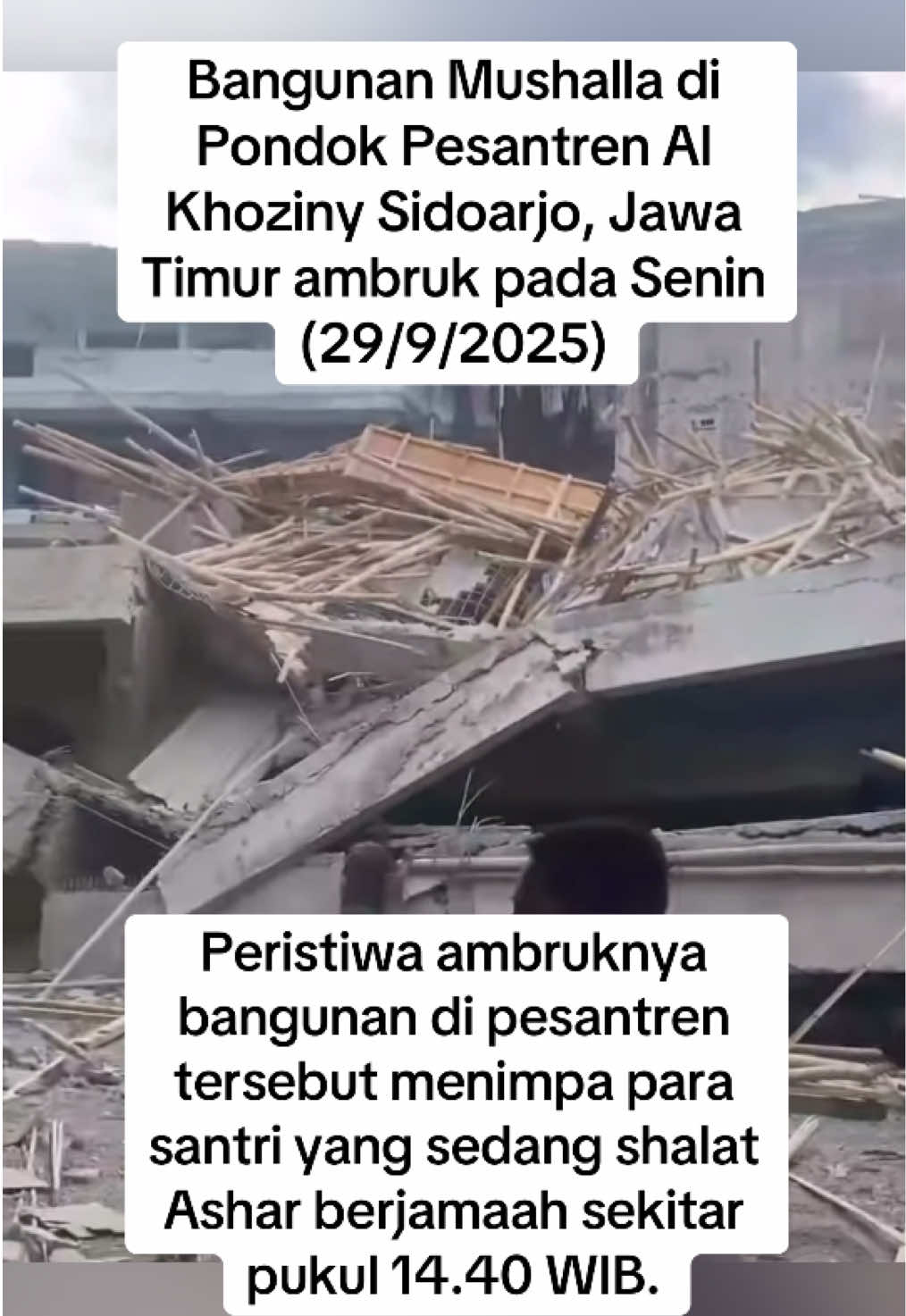 Bangunan Mushalla di Pondok Pesantren Al Khoziny Sidoarjo, Jawa Timur ambruk pada Senin (29/9/2025).  Peristiwa ambruknya bangunan di pesantren tersebut menimpa para santri yang sedang shalat Ashar berjamaah sekitar pukul 14.40 WIB. Menurut pengakuan salah satu santri kelas tujuh Al Khoziny bernama Wahid, ruang mushalla yang berada di lantai dua tersebut sempat bergoyang sebelum ambruk.  