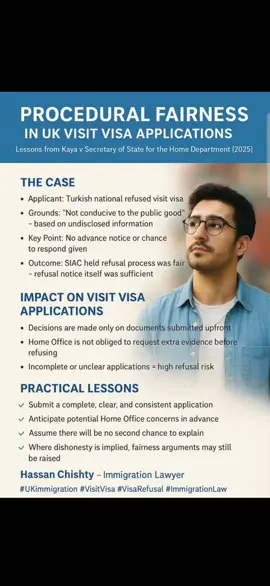 Procedural Fairness in UK Visit Visa Applications, Lessons from Kaya v Secretary of State for the Home Department (2025) The recent decision of the Special Immigration Appeals Commission (SIAC) in Kaya v SSHD [2025] UKSIAC SV/01/2024 provides valuable insight into how procedural fairness is applied in UK visit visa refusals. In this case, the Home Office refused a Turkish national’s visit visa, relying on undisclosed information and concluding that his presence in the UK was not conducive to the public good. Notably, the applicant was not given advance notice of the refusal reasons nor an opportunity to respond. SIAC upheld this approach, stating that the existing application process and refusal notice were sufficient to meet fairness obligations. How This Applies to Visit Visa Applications This decision underlines a crucial reality: visit visa applications are decided solely on the evidence provided at the outset. The Home Office is not obliged to warn applicants about potential concerns or request further documents before refusing. For most applicants, this means that if an application is incomplete or unclear, refusal is highly likely. However, previous cases such as GK (India) [2020] and Wahid [2021] suggest that where dishonesty or deception is alleged, fairness may require giving the applicant an opportunity to respond before refusal. The Kaya decision did not engage with this exception, despite the Home Office implicitly questioning the applicant’s intentions. For applicants and advisers, the practical lesson is clear: Ensure the application addresses potential concerns proactively. Provide clear, consistent evidence to avoid any suspicion of dishonesty. Recognise that there is usually no second chance to explain before a refusal. Where dishonesty is implied, there may still be an arguable case that fairness requires the applicant to be heard, a point practitioners can continue to raise in challenges. As immigration lawyers, we must prepare visit visa applications with this case law in mind, anticipating Home Office concerns and ensuring applications are watertight from the start. Contact: Hassan Chishty Immigration Lawyer Chishty UK Immigration Law & Visa Advisor Email: contact@chishtyukimmigrationlaw.info Address: 1 Turner Road, Atif Centre, High Court, Lahore WhatsApp: +92 320 6258495 #UKImmigration #VisitVisa #VisaRefusal #ImmigrationLaw #ProceduralFairness 