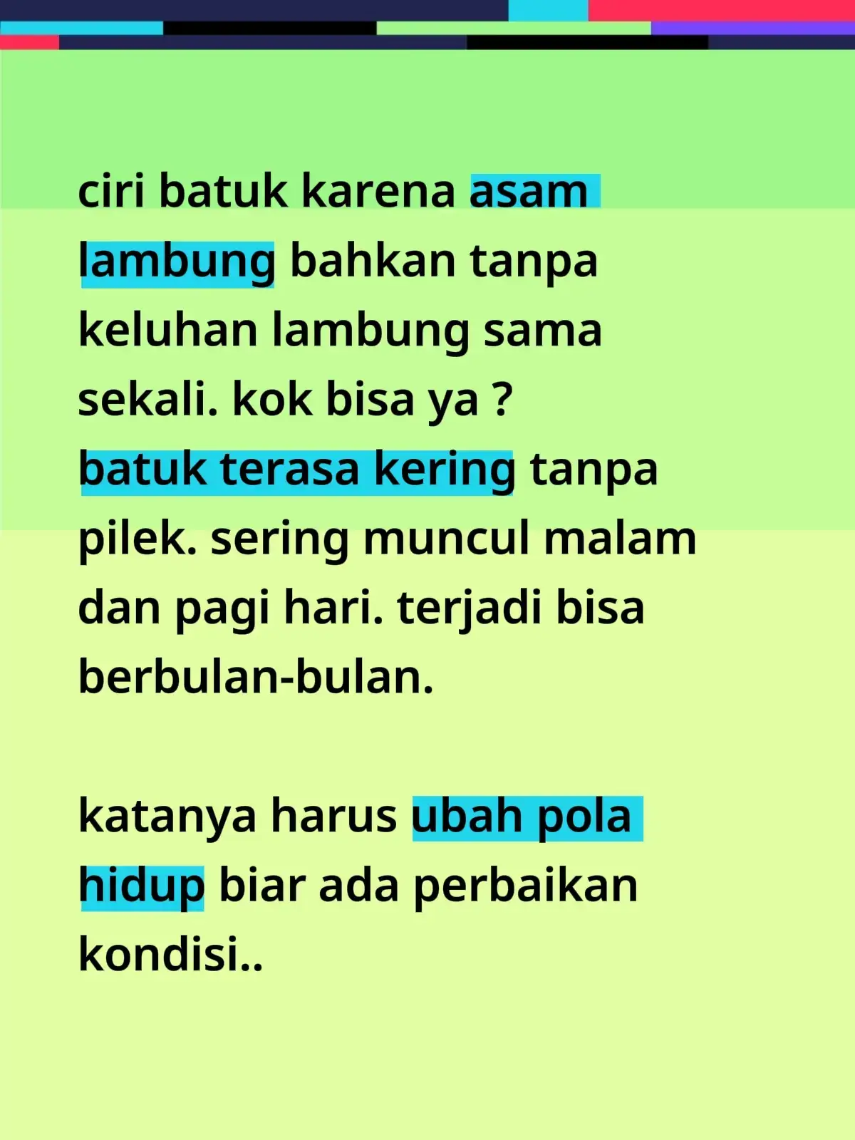 1. 🕒 Atur waktu makan & tidur Jangan makan besar 2–3 jam sebelum tidur. Tidur dengan posisi bantal agak tinggi (kepala & dada terangkat ±15–20 cm) untuk mencegah asam naik ke tenggorokan. 2. 🍽️ Perbaiki pola makan Hindari makanan pemicu: kopi, cokelat, gorengan, makanan pedas, asam, dan soda. Makan porsi kecil tapi sering, jangan langsung rebahan setelah makan. 3. 🧘 Kelola stres & tidur cukup Stres dan kurang tidur memperparah produksi asam lambung dan memperlambat pemulihan jaringan tenggorokan yang teriritasi. 4. 🩺 Rutin konsumsi obat/suplemen lambung sesuai anjuran Misalnya PPI (lansoprazole), antasida, atau suplemen pelindung lambung seperti licorice DGL / relicare, bila memang sudah direkomendasikan dokter. 5. 🚫 Hindari faktor pemicu fisik Jangan mengenakan pakaian ketat di perut, hindari membungkuk langsung setelah makan, dan jaga berat badan ideal. --- 👃 2. Ciri Khas Batuk Akibat Asam Lambung (GERD/LPR) Batuk kering tanpa dahak, tidak disertai pilek atau demam. Sering lebih parah malam hari atau pagi saat bangun tidur. Ditemani rasa gatal di tenggorokan, sensasi “ada dahak yang nggak keluar”, atau suara serak pagi hari. Tidak merespons baik terhadap obat batuk biasa. Kadang disertai keluhan ringan lambung (perih ulu hati, sendawa asam, kembung), tapi bisa juga tanpa keluhan lambung sama sekali (LPR). 👉 Perbedaan utamanya dengan batuk karena pilek/alergi/paruparu adalah: tidak ada lendir berlebihan dari hidung, tidak ada demam atau infeksi, dan waktu kemunculannya sangat khas — saat malam/pagi hari. --- Dengan perbaikan pola makan, posisi tidur, dan menjaga lambung tetap tenang, batuk akibat refluks biasanya mereda dalam 2–4 minggu. Kalau batuk masih menetap meski sudah menghindari pemicu, sebaiknya diperiksa dokter untuk memastikan tidak ada penyebab lain 🌿👩‍⚕️ #creatorsearchinsight #bundabundhi #gerd 