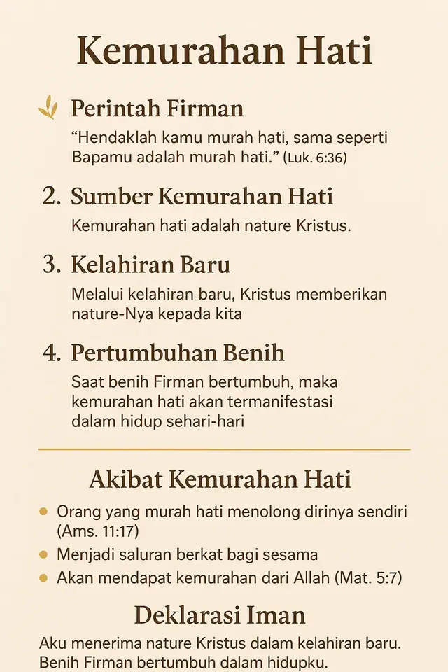 ✨ Kemurahan Hati 1. Perintah Firman “Hendaklah kamu murah hati, sama seperti Bapamu adalah murah hati.” (Luk. 6:36) 👉 Dasar Alkitab bahwa kita dipanggil meneladani Bapa dalam kemurahan hati. 2. Sumber Kemurahan Hati Kemurahan hati bukan sekadar sifat manusia, melainkan nature Kristus. 3. Kelahiran Baru Melalui kelahiran baru, Kristus memberikan nature-Nya kepada kita, sehingga kita mampu hidup dalam kemurahan. 4. Pertumbuhan Benih Saat Firman bertumbuh di dalam hati, maka sifat Kristus berupa kemurahan hati termunculkan dalam perbuatan nyata. --- 🌿 Akibat Kemurahan Hati Orang yang murah hati sebenarnya sedang menolong dirinya sendiri (Ams. 11:17). Hidupnya menjadi saluran berkat bagi orang lain. Ia akan mendapat kemurahan dari Allah (Mat. 5:7). --- 🙏 Deklarasi Iman “Aku menerima nature Kristus dalam kelahiran baru. Benih Firman bertumbuh dalam hidupku. Aku hidup dalam kemurahan hati, menolong diriku sendiri, memberkati sesama, dan menikmati kemurahan Allah setiap hari.”