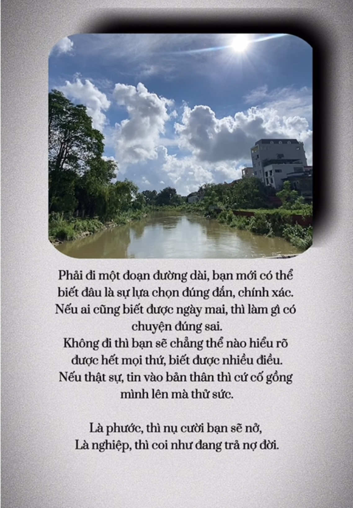 Phải đi một đoạn đường dài, bạn mới có thể  biết đâu là sự lựa chọn đúng đắn, chính xác.  Nếu ai cũng biết được ngày mai, thì làm gì có  chuyện đúng sai. Không đi thì bạn sẽ chẳng thể nào hiểu rõ được hết mọi thứ, biết được nhiều điều. Nếu thật sự, tin vào bản thân thì cứ cố gồng mình lên mà thử sức. Là phước, thì nụ cười bạn sẽ nở,  Là nghiệp, thì coi như đang trả nợ đời./