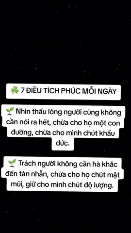 ☘️ 7 ĐIỀU TÍCH PHÚC MỖI NGÀY 🌱 Nhìn thấu lòng người cũng không cần nói ra hết, chừa cho họ một con đường, chừa cho mình chút khẩu đức. 🌱 Trách người không cần hà khắc đến tàn nhẫn, chừa cho họ chút mặt mũi, giữ cho mình chút độ lượng. 🌱 Tài năng không cần phô trương hết, dành cơ hội cho người khác, giữ sự sâu sắc cho mình. 🌱 Có công không nhận hết, chuyển cho người vài phần, lưu khiêm nhường cho mình. 🌱 Hiểu hết lý lẽ chẳng cần tranh cãi đến cùng, mở đường cho người khác, giữ khoan dung cho mình. 🌱 Được yêu quý chớ nên cậy hết vào, sẻ cho người chút ít, lưu cho mình đường lui. 🌱 Giàu sang chẳng nên hưởng hết, chia cho người chút ít, lấy chút phúc cho mình. #hocphatmoingay #nammoadidaphat #xh #viral #phatphapnhiemmau 
