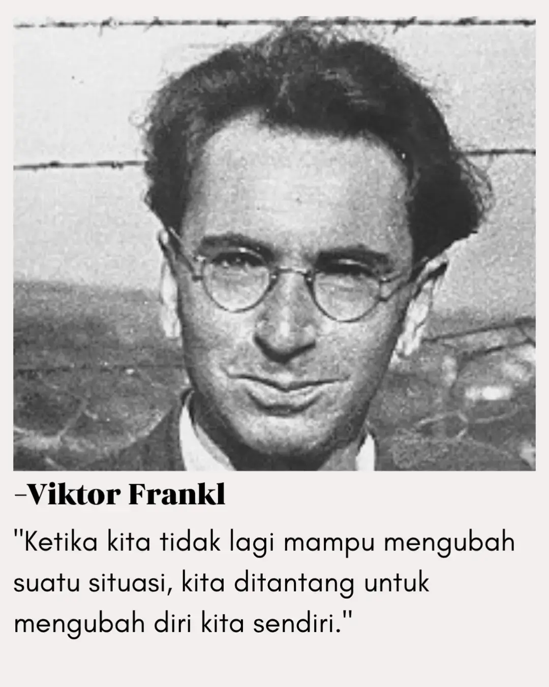 Viktor Frankl, seorang psikiater dan penyintas kamp konsentrasi Nazi, menyampaikan pelajaran penting: ada saat di mana hidup menghadapkan kita pada situasi yang tidak bisa kita kendalikan. Kita tidak bisa mengubah masa lalu, tidak bisa memaksa keadaan sesuai keinginan, bahkan tidak bisa mengatur orang lain. Namun, ada satu hal yang selalu bisa kita ubah — diri kita sendiri. Perubahan itu bisa berupa sikap, cara pandang, atau makna yang kita pilih untuk sebuah peristiwa. Dengan mengubah diri, penderitaan tidak lagi hanya luka, tetapi bisa menjadi sumber kekuatan. — Epictetus, filsuf Stoik, juga pernah berkata: 