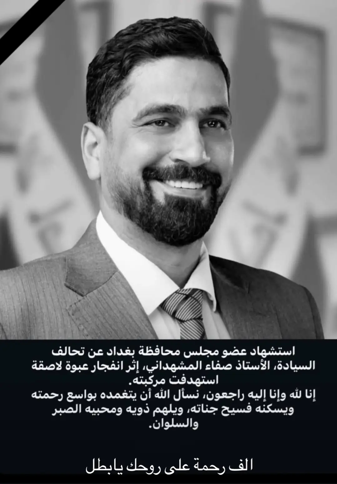 بقلوبٍ مؤمنة و بقضاء الله وقدره  تلقينا صباح هذا اليوم نبأ استشهاد الأستاذ صفاء حسين المشهداني عضو مجلس محافظة بغداد على يد الانذال والجبناء ، تبقى في قلوبنا وتبقى مواقفك المشرفة رحمك الله وادخلك الفردوس الاعلى  #خسارة_الطارمية