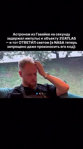 1. Поздней ночью астроном заметил на экране странную точку, не похожую ни на астероид, ни на спутник. Он отправил короткий импульс света, просто чтобы проверить реакцию. Через 4,6 секунды прибор зафиксировал ответный сигнал. Это не было отражение — частота совпала до миллисекунды, словно кто-то сознательно «моргнул» в ответ. 2. Когда данные попали в NASA, специалисты не нашли логического объяснения. Они пытались свалить всё на сбой сенсоров, оптический шум или интерференцию, но фаза и амплитуда сигнала совпадали идеально. Один инженер сказал: «Такой синхрон возможен только при осознанном отклике». Через день отчёт удалили из открытой базы. 3. Сам астроном потом признался, что после того контакта несколько ночей подряд видел одинаковый сон — будто небо «смотрит» на него. Он просыпался с пульсом под сто и ощущением, что кто-то зовёт его по имени. На работе ему запретили возвращаться к проекту, и он уволился. С тех пор его называют «человеком, услышавшим свет». 4. Европейские коллеги пытались повторить эксперимент, но объект исчез с орбиты, словно растворился. Все, кто изучал координаты 31/ATLAS, жаловались на странное давление в висках и бессонницу. Позже один физик сказал: «Некоторые вещи не терпят повторений. Космос может отвечать только один раз». После этого тема закрылась навсегда. 5. Теперь астроном изучает не звёзды, а ритмы мозга. Он уверен, что тот сигнал был не внешним, а внутренним отражением — попыткой Вселенной синхронизировать частоты с человеческим телом. С тех пор он утверждает: «Когда смотришь слишком глубоко в свет, он начинает менять тебя изнутри». А ты замечал, что тело первым чувствует то, что разум ещё не готов принять? ‼️ Напиши «здоровье» в комменты, и расскажу, как через сон и медитации восстановить нервную систему после перегрузок и вернуть телу ощущение покоя.