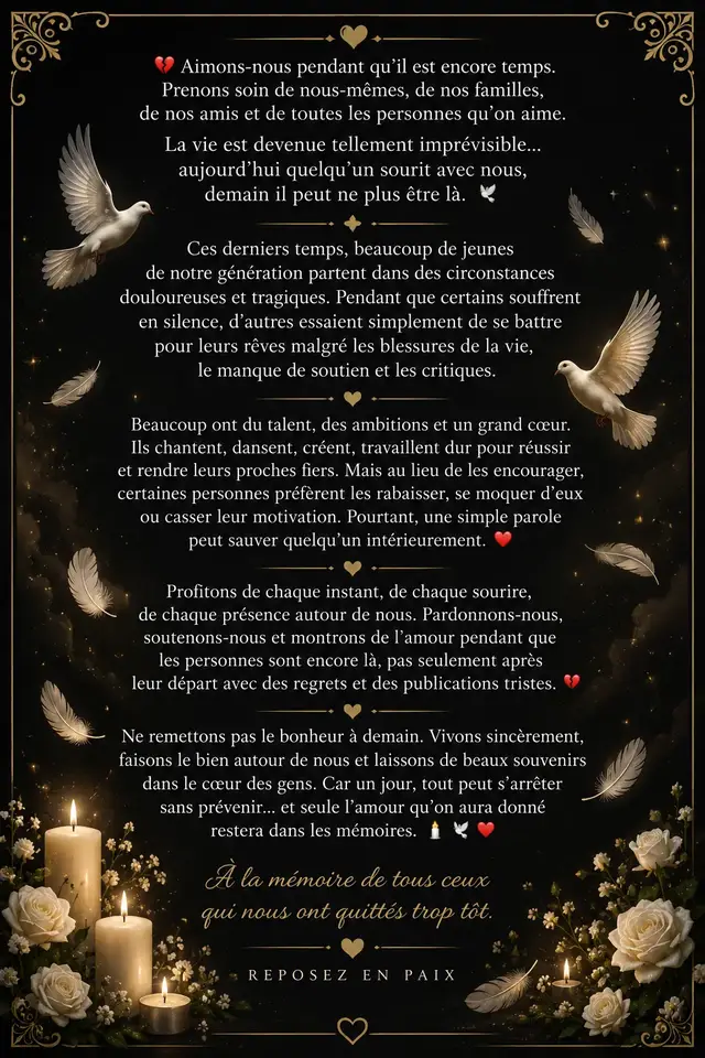 Ces derniers temps, beaucoup de jeunes de notre génération nous quittent dans des circonstances douloureuses... Certains souffrent en silence, d'autres se battent seuls pour leurs rêves malgré les critiques et le manque de soutien. 💔 Pourtant, une simple parole bienveillante peut tout changer. Un sourire, un message, un encouragement... ça peut littéralement sauver quelqu'un intérieurement. ❤️ Ne remettons pas l'amour à demain. Pardonnons-nous, soutenons-nous, montrons notre affection pendant que les gens sont encore là — pas seulement après leur départ avec des regrets. 🕯️ La vie est imprévisible. Aujourd'hui quelqu'un sourit avec toi, demain il peut ne plus être là. Vis sincèrement. Fais du bien autour de toi. Laisse de beaux souvenirs dans le cœur des gens. Car un jour tout peut s'arrêter sans prévenir... et seul l'amour qu'on aura donné restera. 🕊️❤️🕯️ À la mémoire de tous ceux qui nous ont quittés trop tôt. 🌹 Que les âmes de nos défunts reposent en paix, loin de toute douleur et de toute souffrance. Qu'ils trouvent la sérénité là où ils sont maintenant, et que leurs proches trouvent la force de continuer malgré l'absence. 🤍🕊️ Reposez en paix. 🕯️🌹#ReposezEnPaix 🕊️ #AimonsnousPendantQuilEstEncoreTemps