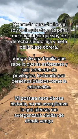 No me da pena decir que soy de izquierda, más pena me daría decir que soy de derecha siendo hija y nieta de la clase obrera, de campesinos que, a pesar de las dificultades, lucharon para darme todo lo que estuvo a su alcance. Vengo de una familia que sabe lo que es esforzarse el doble, trabajar sin descanso y enfrentarse a un mundo que nunca se lo puso fácil.  Personas que no tuvieron privilegios, que tuvieron que abrirse camino con sacrificio para alcanzar algo tan básico como una educación, que debería ser un derecho y no un privilegio. Agradezco profundamente que mi mamá haya sido parte de esa generación que, después de años de pobreza, logró dar ese salto social, que no fue casualidad; fue resultado de esfuerzo, resistencia y oportunidades que no siempre estuvieron ahí. Mi postura no nace de la comodidad, nace de esa historia, de lo que viví, de lo que vi en casa, de lo que costó avanzar.  Por eso no me avergüenza lo que pienso: me avergonzaría olvidar de dónde vengo y todo lo que hubo que pasar para llegar hasta aquí 